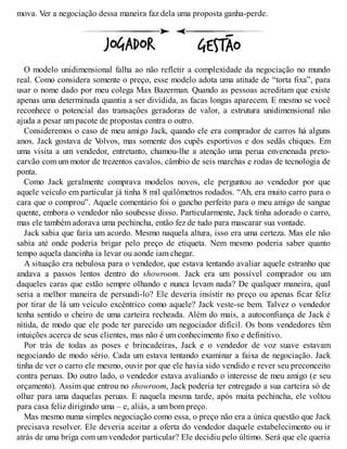 mova. Ver a negociação dessa maneira faz dela uma proposta ganha-perde.
O modelo unidimensional falha ao não refletir a complexidade da negociação no mundo
real. Como considera somente o preço, esse modelo adota uma atitude de “torta fixa”, para
usar o nome dado por meu colega Max Bazerman. Quando as pessoas acreditam que existe
apenas uma determinada quantia a ser dividida, as facas longas aparecem. E mesmo se você
reconhece o potencial das transações geradoras de valor, a estrutura unidimensional não
ajuda a pesar um pacote de propostas contra o outro.
Consideremos o caso de meu amigo Jack, quando ele era comprador de carros há alguns
anos. Jack gostava de V
olvos, mas somente dos cupês esportivos e dos sedãs chiques. Em
uma visita a um vendedor, entretanto, chamou-lhe a atenção uma perua envenenada preto-
carvão com um motor de trezentos cavalos, câmbio de seis marchas e rodas de tecnologia de
ponta.
Como Jack geralmente comprava modelos novos, ele perguntou ao vendedor por que
aquele veículo em particular já tinha 8 mil quilômetros rodados. “Ah, era muito carro para o
cara que o comprou”. Aquele comentário foi o gancho perfeito para o meu amigo de sangue
quente, embora o vendedor não soubesse disso. Particularmente, Jack tinha adorado o carro,
mas ele também adorava uma pechincha, então fez de tudo para mascarar sua vontade.
Jack sabia que faria um acordo. Mesmo naquela altura, isso era uma certeza. Mas ele não
sabia até onde poderia brigar pelo preço de etiqueta. Nem mesmo poderia saber quanto
tempo aquela dancinha ia levar ou aonde iam chegar.
A situação era nebulosa para o vendedor, que estava tentando avaliar aquele estranho que
andava a passos lentos dentro do showroom. Jack era um possível comprador ou um
daqueles caras que estão sempre olhando e nunca levam nada? De qualquer maneira, qual
seria a melhor maneira de persuadi-lo? Ele deveria insistir no preço ou apenas ficar feliz
por tirar de lá um veículo excêntrico como aquele? Jack veste-se bem. Talvez o vendedor
tenha sentido o cheiro de uma carteira recheada. Além do mais, a autoconfiança de Jack é
nítida, de modo que ele pode ter parecido um negociador difícil. Os bons vendedores têm
intuições acerca de seus clientes, mas não é um conhecimento fixo e definitivo.
Por trás de todas as poses e brincadeiras, Jack e o vendedor de voz suave estavam
negociando de modo sério. Cada um estava tentando examinar a faixa de negociação. Jack
tinha de ver o carro ele mesmo, ouvir por que ele havia sido vendido e rever seu preconceito
contra peruas. Do outro lado, o vendedor estava avaliando o interesse de meu amigo (e seu
orçamento). Assim que entrou no showroom, Jack poderia ter entregado a sua carteira só de
olhar para uma daquelas peruas. E naquela mesma tarde, após muita pechincha, ele voltou
para casa feliz dirigindo uma – e, aliás, a um bom preço.
Mas mesmo numa simples negociação como essa, o preço não era a única questão que Jack
precisava resolver. Ele deveria aceitar a oferta do vendedor daquele estabelecimento ou ir
atrás de uma briga com um vendedor particular? Ele decidiu pelo último. Será que ele queria
 