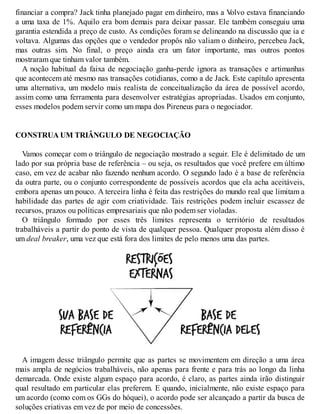 financiar a compra? Jack tinha planejado pagar em dinheiro, mas a V
olvo estava financiando
a uma taxa de 1%. Aquilo era bom demais para deixar passar. Ele também conseguiu uma
garantia estendida a preço de custo. As condições foram se delineando na discussão que ia e
voltava. Algumas das opções que o vendedor propôs não valiam o dinheiro, percebeu Jack,
mas outras sim. No final, o preço ainda era um fator importante, mas outros pontos
mostraram que tinham valor também.
A noção habitual da faixa de negociação ganha-perde ignora as transações e artimanhas
que acontecem até mesmo nas transações cotidianas, como a de Jack. Este capítulo apresenta
uma alternativa, um modelo mais realista de conceitualização da área de possível acordo,
assim como uma ferramenta para desenvolver estratégias apropriadas. Usados em conjunto,
esses modelos podem servir como um mapa dos Pireneus para o negociador.
CONSTRUA UM TRIÂNGULO DE NEGOCIAÇÃO
Vamos começar com o triângulo de negociação mostrado a seguir. Ele é delimitado de um
lado por sua própria base de referência – ou seja, os resultados que você prefere em último
caso, em vez de acabar não fazendo nenhum acordo. O segundo lado é a base de referência
da outra parte, ou o conjunto correspondente de possíveis acordos que ela acha aceitáveis,
embora apenas um pouco. A terceira linha é feita das restrições do mundo real que limitam a
habilidade das partes de agir com criatividade. Tais restrições podem incluir escassez de
recursos, prazos ou políticas empresariais que não podem ser violadas.
O triângulo formado por esses três limites representa o território de resultados
trabalháveis a partir do ponto de vista de qualquer pessoa. Qualquer proposta além disso é
um deal breaker, uma vez que está fora dos limites de pelo menos uma das partes.
A imagem desse triângulo permite que as partes se movimentem em direção a uma área
mais ampla de negócios trabalháveis, não apenas para frente e para trás ao longo da linha
demarcada. Onde existe algum espaço para acordo, é claro, as partes ainda irão distinguir
qual resultado em particular elas preferem. E quando, inicialmente, não existe espaço para
um acordo (como com os GGs do hóquei), o acordo pode ser alcançado a partir da busca de
soluções criativas em vez de por meio de concessões.
 