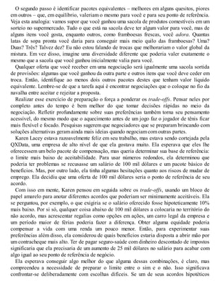 O segundo passo é identificar pacotes equivalentes – melhores em alguns quesitos, piores
em outros – que, em equilíbrio, valeriam o mesmo para você e para seu ponto de referência.
Veja esta analogia: vamos supor que você ganhou uma sacola de produtos comestíveis em um
sorteio no supermercado. Tudo o que está na sacola deve ter algum valor para você, mas de
alguns itens você gosta, enquanto outros, como framboesas frescas, você adora. Quantas
latas de sopa pronta você daria para conseguir mais meio quilo das framboesas? Uma?
Duas? Três? Talvez dez? Eu não estou falando de trocas que melhorariam o valor global da
mistura. Em vez disso, imagine uma diversidade diferente que poderia valer exatamente o
mesmo que a sacola que você ganhou inicialmente valia para você.
Qualquer oferta que você receber em uma negociação será igualmente uma sacola sortida
de provisões: algumas que você ganhou da outra parte e outros itens que você deve ceder em
troca. Então, identifique ao menos dois outros pacotes destes que tenham valor líquido
equivalente. Lembre-se de que a tarefa aqui é encontrar negociações que o coloque no fio da
navalha entre aceitar e rejeitar a proposta.
Realizar esse exercício de preparação o força a ponderar os trade-offs. Pensar neles por
completo antes do tempo é bem melhor do que tomar decisões rápidas no meio da
negociação. Refletir profundamente sobre suas preferências também torna seu pensamento
acessível, do mesmo modo que o aquecimento antes de um jogo faz o jogador de tênis ficar
mais flexível e focado. Pesquisas sugerem que negociadores que se preparam brincando com
soluções alternativas geram ainda mais ideias quando negociam com outras partes.
Karen Lacey estava razoavelmente feliz em seu trabalho, mas estava sendo cortejada pela
QXData, uma empresa de alto nível de que ela gostava muito. Ela esperava que eles lhe
oferecessem um belo pacote de compensação, mas queria determinar sua base de referência:
o limite mais baixo de aceitabilidade. Para usar números redondos, ela determinou que
poderia ter problemas se recusasse um salário de 100 mil dólares e um pacote básico de
benefícios. Mas, por outro lado, ela tinha algumas hesitações quanto aos riscos de mudar de
emprego. Ela decidiu que uma oferta de 100 mil dólares seria o ponto de referência de seu
acordo.
Com isso em mente, Karen pensou em seguida sobre os trade-offs, usando um bloco de
papel amarelo para anotar diferentes acordos que poderiam ser minimamente aceitáveis. Ela
se perguntou, por exemplo, o que exigiria se o salário oferecido fosse hipoteticamente 10%
mais baixo. Por si só, qualquer coisa abaixo de 100 mil dólares a colocaria no território do
não acordo, mas acrescentar regalias como opções em ações, um carro legal da empresa e
um período maior de férias poderia fazer a diferença. Obter alguma equidade poderia
compensar a vida com uma renda um pouco menor. Então, para experimentar suas
preferências além disso, ela considerou de quais benefícios estaria disposta a abrir mão por
um contracheque mais alto. Ter de pagar seguro-saúde com dinheiro descontado de impostos
significaria que ela precisaria de um aumento de 25 mil dólares no salário para acabar com
algo igual ao seu ponto de referência de negócio.
Ela esperava conseguir algo melhor do que alguma dessas combinações, é claro, mas
compreendeu a necessidade de preparar o limite entre o sim e o não. Isso significava
confrontar-se deliberadamente com escolhas difíceis. Se um de seus acordos hipotéticos
 