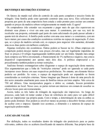 IDENTIFIQUE RESTRIÇÕES EXTERNAS
Os fatores do mundo real além do controle de cada parte compõem o terceiro limite do
triângulo. Uma família pode estar querendo construir uma casa nova. Eles solicitam uma
proposta por parte de uma empreiteira bem cotada e estão prontos para assinar um contrato
quando os preços da madeira sobem vertiginosamente no mundo todo. E agora?
Os compradores irão estender seu orçamento e pagar mais do que eles esperavam ou
diminuir seus planos e viver em uma casa menor. A construtora, por sua vez, terá de
recalcular sua proposta, estimando qual parte do custo adicionado ela pode passar adiante e
quanto terá de absorver. A família pode acabar com uma casa menor e a construtora, com um
lucro menor, por causa das condições econômicas restritas no espaço de negociação. É claro
que, se o preço da madeira serrada cair, os espaços para negociar irão aumentar, deixando
uma ou as duas partes em melhores condições.
Algumas restrições são econômicas. Outras podem se basear na lei. (Duas empresas em
competição podem desejar manter seus preços elevados, mas ser legalmente impedidas de
fixar os preços.) O relógio tiquetaqueando também pode ser um limite. Quando meu amigo
Jack comprou seu V
olvo envenenado, o financiamento de 1% melhorou o negócio, mas estava
disponível (supostamente) por apenas mais dois dias. A política empresarial e os
procedimentos também podem se tornar restrições.
Analistas formais resmungariam sobre diagramar o espaço de negociação desta maneira.
Eles argumentariam que a linha de “restrições externas” pode ser ignorada se cada parte
incorporar esses fatores em suas respectivas preferências. No entanto, um elemento básico
poderia ser perdido. Às vezes, o espaço de negociação pode ser expandido se forem
consideradas as restrições externas. Vamos imaginar que Duncan é dono de uma parcela de
dez acres zoneados atualmente para casas de famílias únicas em lotes amplos. Vale cerca de
750 mil dólares. Uma incorporadora pagaria o dobro se, contudo, fossem permitidos
condomínios no local. Nesse caso, as partes teriam um interesse em comum de assediar os
oficiais locais para um rezoneamento.
Assim, todos os três lados do triângulo da negociação são imprecisos. Ao longo do
processo, cada lado irá tentar sondar a base de referência do outro para ver quão difícil
pode ser impulsionar sua própria pauta. Com o tempo, a determinação de uma ou ambas as
partes pode diminuir. Eles podem se envolver menos na postura e descobrir formas criativas
de acabar com o impasse. Quando isso acontece, a dimensão e a natureza do espaço de
negociação podem mudar.
A ESCADA DE VALOR
Por definição, todos os resultados dentro do triângulo são praticáveis para as partes
relevantes, embora elas os acabem classificando de maneira diferente. Sua própria base de
 