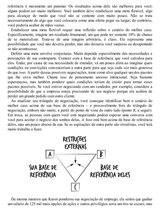 referência é meramente um patamar. Os resultados acima dele são melhores para você;
alguns podem ser muito melhores. V
ocê também deve estabelecer uma meta flexível, algo
para alcançar de modo que você não se contente com muito pouco. Não se trata
necessariamente de algo que você colocaria como uma oferta pegar ou largar; do contrário,
você poderia acabar de mãos vazias.
Estabelecer uma meta flexível requer uma reflexão sobre o cenário do melhor caso.
Especificamente, imagine um resultado fenomenal, um que pode ter somente 10% de chance
de se materializar. Trata-se de uma imagem arbitrária, é claro. Ele representa uma
possibilidade que você não deveria perder, mas não deixaria você surpreso ou desapontado
se não acontecesse.
Definir uma meta envolve conjecturas. Muito depende especialmente das necessidades e
percepções de sua contraparte. Comece com a base de referência que você calculou para
eles. Então, por causa de sua necessidade de estender, vá um pouco além ao imaginar quais
condições ou convicções convenceriam a outra parte para que seja cada vez mais generosa
do que isso. A partir dessas possíveis negociações, tome como alvo qualquer um dos pacotes
que lhe sirva melhor. Chame isso de pensamento ansioso intencional. Seja bastante
esperançoso, mas também pondere quais condições teriam de existir para tornar esses
pacotes possíveis. Se você estiver negociando com um vendedor, por exemplo, considere a
possibilidade de que a empresa esteja precisando de seu negócio porque ela acabou de
perder um grande pedido com outro cliente.
Ao atualizar seu triângulo de negociação, você consegue identificar bem o cenário do
melhor caso acima de sua base de referência – e provavelmente fora do triângulo de
negociação, embora não muito, a partir do ponto de vista do outro lado (ponto B, a seguir).
Em troca, as pessoas com quem você está negociando podem esperar uma conversa com
você para aceitar o negócio dos sonhos delas, A. Isso está bem acima da base de referência
deles, mas um pouco abaixo da sua. Se as aspirações da outra parte são irrealistas, você terá
muito trabalho a fazer.
Da mesma maneira que Karen ponderou sua negociação de emprego, ela sentiu que ganhar
um salário de 125 mil mais opções de ações e outros privilégios seria um tiro no escuro, mas
 