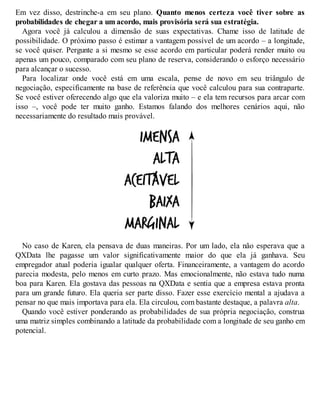 Em vez disso, destrinche-a em seu plano. Quanto menos certeza você tiver sobre as
probabilidades de chegar a um acordo, mais provisória será sua estratégia.
Agora você já calculou a dimensão de suas expectativas. Chame isso de latitude de
possibilidade. O próximo passo é estimar a vantagem possível de um acordo – a longitude,
se você quiser. Pergunte a si mesmo se esse acordo em particular poderá render muito ou
apenas um pouco, comparado com seu plano de reserva, considerando o esforço necessário
para alcançar o sucesso.
Para localizar onde você está em uma escala, pense de novo em seu triângulo de
negociação, especificamente na base de referência que você calculou para sua contraparte.
Se você estiver oferecendo algo que ela valoriza muito – e ela tem recursos para arcar com
isso –, você pode ter muito ganho. Estamos falando dos melhores cenários aqui, não
necessariamente do resultado mais provável.
No caso de Karen, ela pensava de duas maneiras. Por um lado, ela não esperava que a
QXData lhe pagasse um valor significativamente maior do que ela já ganhava. Seu
empregador atual poderia igualar qualquer oferta. Financeiramente, a vantagem do acordo
parecia modesta, pelo menos em curto prazo. Mas emocionalmente, não estava tudo numa
boa para Karen. Ela gostava das pessoas na QXData e sentia que a empresa estava pronta
para um grande futuro. Ela queria ser parte disso. Fazer esse exercício mental a ajudava a
pensar no que mais importava para ela. Ela circulou, com bastante destaque, a palavra alta.
Quando você estiver ponderando as probabilidades de sua própria negociação, construa
uma matriz simples combinando a latitude da probabilidade com a longitude de seu ganho em
potencial.
 
