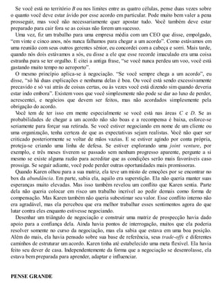 Se você está no território B ou nos limites entre as quatro células, pense duas vezes sobre
o quanto você deve estar ávido por esse acordo em particular. Pode muito bem valer a pena
prosseguir, mas você não necessariamente quer apostar tudo. V
ocê também deve estar
preparado para cair fora se as coisas não forem um sucesso.
Uma vez, fiz um trabalho para uma empresa média com um CEO que disse, empolgado,
“em vinte e cinco anos, nós nunca falhamos para chegar a um acordo”. Como estávamos em
uma reunião com seus outros gerentes sênior, eu concordei com a cabeça e sorri. Mais tarde,
quando nós dois estávamos a sós, eu disse a ele que esse recorde imaculado era uma coisa
estranha para se ter orgulho. E citei a antiga frase, “se você nunca perdeu um voo, você está
gastando muito tempo no aeroporto”.
O mesmo princípio aplica-se à negociação. “Se você sempre chega a um acordo”, eu
disse, “só há duas explicações e nenhuma delas é boa. Ou você está sendo excessivamente
precavido e só vai atrás de coisas certas, ou às vezes você está dizendo sim quando deveria
estar indo embora”. Existem voos que você simplesmente não pode se dar ao luxo de perder,
acrescentei, e negócios que devem ser feitos, mas não acordados simplesmente pela
obrigação do acordo.
V
ocê tem de ter isso em mente especialmente se você está nas áreas C e D. Se as
probabilidades de chegar a um acordo não são boas e a recompensa é baixa, esforce-se
seriamente para forçar sua retirada. Se você estiver negociando em nome de um cliente ou
uma organização, tenha certeza de que as expectativas sejam realistas. V
ocê não quer ser
criticado posteriormente se voltar de mãos vazias. E se estiver agindo por conta própria,
proteja-se criando uma linha de defesa. Se estiver explorando uma joint venture, por
exemplo, e três meses tiverem se passado sem nenhum progresso aparente, pergunte a si
mesmo se existe alguma razão para acreditar que as condições serão mais favoráveis caso
prossiga. Se seguir adiante, você pode perder outras oportunidades mais promissoras.
Quando Karen olhou para a sua matriz, ela teve um misto de emoções por se encontrar no
box da abundância. Em parte, sabia ela, aquilo era superstição. Ela não queria manter suas
esperanças muito elevadas. Mas isso também revelou um conflito que Karen sentia. Parte
dela não queria colocar em risco um trabalho incrível ao pedir demais como forma de
compensação. Mas Karen também não queria subestimar seu valor. Esse conflito interno não
era agradável, mas ela percebeu que era melhor trabalhar esses sentimentos agora do que
lutar contra eles enquanto estivesse negociando.
Desenhar um triângulo de negociação e construir uma matriz de prospecção havia dado
apoio para a confiança dela. Ainda havia pontos de interrogação, muitos que ela poderia
resolver somente no curso da negociação, mas ela sabia que estava em uma boa posição.
Além do mais, ela havia pensado sobre sua base de referência, seus trade-offs e diferentes
caminhos de estruturar um acordo. Karen tinha até estabelecido uma meta flexível. Ela havia
feito seu dever de casa. Independentemente da forma que a negociação se desenrolasse, ela
estava bem preparada para aprender, adaptar e influenciar.
PENSE GRANDE
 