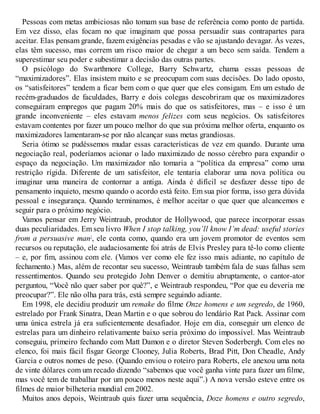 Pessoas com metas ambiciosas não tomam sua base de referência como ponto de partida.
Em vez disso, elas focam no que imaginam que possa persuadir suas contrapartes para
aceitar. Elas pensam grande, fazem exigências pesadas e vão se ajustando devagar. Às vezes,
elas têm sucesso, mas correm um risco maior de chegar a um beco sem saída. Tendem a
superestimar seu poder e subestimar a decisão das outras partes.
O psicólogo do Swarthmore College, Barry Schwartz, chama essas pessoas de
“maximizadores”. Elas insistem muito e se preocupam com suas decisões. Do lado oposto,
os “satisfeitores” tendem a ficar bem com o que quer que eles consigam. Em um estudo de
recém-graduados de faculdades, Barry e dois colegas descobriram que os maximizadores
conseguiram empregos que pagam 20% mais do que os satisfeitores, mas – e isso é um
grande inconveniente – eles estavam menos felizes com seus negócios. Os satisfeitores
estavam contentes por fazer um pouco melhor do que sua próxima melhor oferta, enquanto os
maximizadores lamentaram-se por não alcançar suas metas grandiosas.
Seria ótimo se pudéssemos mudar essas características de vez em quando. Durante uma
negociação real, poderíamos acionar o lado maximizado de nosso cérebro para expandir o
espaço da negociação. Um maximizador não tomaria a “política da empresa” como uma
restrição rígida. Diferente de um satisfeitor, ele tentaria elaborar uma nova política ou
imaginar uma maneira de contornar a antiga. Ainda é difícil se desfazer desse tipo de
pensamento inquieto, mesmo quando o acordo está feito. Em sua pior forma, isso gera dúvida
pessoal e insegurança. Quando terminamos, é melhor aceitar o que quer que alcancemos e
seguir para o próximo negócio.
Vamos pensar em Jerry Weintraub, produtor de Hollywood, que parece incorporar essas
duas peculiaridades. Em seu livro When I stop talking, you’ll know I’m dead: useful stories
from a persuasive man7
, ele conta como, quando era um jovem promotor de eventos sem
recursos ou reputação, ele audaciosamente foi atrás de Elvis Presley para tê-lo como cliente
– e, por fim, assinou com ele. (Vamos ver como ele fez isso mais adiante, no capítulo de
fechamento.) Mas, além de recontar seu sucesso, Weintraub também fala de suas falhas sem
ressentimentos. Quando seu protegido John Denver o demitiu abruptamente, o cantor-ator
perguntou, “V
ocê não quer saber por quê?”, e Weintraub respondeu, “Por que eu deveria me
preocupar?”. Ele não olha para trás, está sempre seguindo adiante.
Em 1998, ele decidiu produzir um remake do filme Onze homens e um segredo, de 1960,
estrelado por Frank Sinatra, Dean Martin e o que sobrou do lendário Rat Pack. Assinar com
uma única estrela já era suficientemente desafiador. Hoje em dia, conseguir um elenco de
estrelas para um dinheiro relativamente baixo seria próximo do impossível. Mas Weintraub
conseguiu, primeiro fechando com Matt Damon e o diretor Steven Soderbergh. Com eles no
elenco, foi mais fácil fisgar George Clooney, Julia Roberts, Brad Pitt, Don Cheadle, Andy
Garcia e outros nomes de peso. (Quando enviou o roteiro para Roberts, ele anexou uma nota
de vinte dólares com um recado dizendo “sabemos que você ganha vinte para fazer um filme,
mas você tem de trabalhar por um pouco menos neste aqui”.) A nova versão esteve entre os
filmes de maior bilheteria mundial em 2002.
Muitos anos depois, Weintraub quis fazer uma sequência, Doze homens e outro segredo,
 