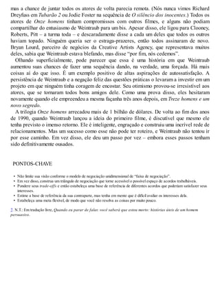 mas a chance de juntar todos os atores de volta parecia remota. (Nós nunca vimos Richard
Dreyfuss em Tubarão 2 ou Jodie Foster na sequência de O silêncio dos inocentes.) Todos os
atores de Onze homens tinham compromissos com outros filmes, e alguns não podiam
compartilhar do entusiasmo de Weintraub para um bis. Apesar disso, ele ligou para Clooney,
Roberts, Pitt – a turma toda – e descaradamente disse a cada um deles que todos os outros
haviam topado. Ninguém queria ser o estraga-prazeres, então todos assinaram de novo.
Bryan Lourd, parceiro de negócios da Creative Artists Agency, que representava muitos
deles, sabia que Weintraub estava blefando, mas disse “por fim, nós cedemos”.
Olhando superficialmente, pode parecer que essa é uma história em que Weintraub
aumentou suas chances de fazer uma sequência dando, na verdade, uma forçada. Há mais
coisas aí do que isso. É um exemplo positivo de altas aspirações de autossatisfação. A
persistência de Weintraub e a negação feliz das questões práticas o levaram a investir em um
projeto em que ninguém tinha coragem de encostar. Seu otimismo provou-se irresistível aos
atores, que se tornaram todos bons amigos dele. Como uma prova disso, eles hesitaram
novamente quando ele empreendeu a mesma façanha três anos depois, em Treze homens e um
novo segredo.
A trilogia Onze homens arrecadou mais de 1 bilhão de dólares. De volta ao fim dos anos
de 1990, quando Weintraub lançou a ideia do primeiro filme, é discutível que mesmo ele
tenha previsto o imenso retorno. Ele é inteligente, engraçado e construiu uma incrível rede de
relacionamentos. Mas um sucesso como esse não pode ter roteiro, e Weintraub não tentou ir
por esse caminho. Em vez disso, ele deu um passo por vez – embora esses passos tenham
sido definitivamente ousados.
PONTOS-CHAVE
• Não limite sua visão conforme o modelo de negociação unidimensional de “faixa de negociação”.
• Em vez disso, construa um triângulo de negociação que torne acessível o possível espaço de acordos trabalháveis.
• Pondere seus trade-offs e então estabeleça uma base de referência de diferentes acordos que poderiam satisfazer seus
interesses.
• Estime a base de referência da sua contraparte, mas tenha em mente que é difícil avaliar os interesses dela.
• Estabeleça uma meta flexível, de modo que você não resolva as coisas por muito pouco.
7. N.T.: Em tradução livre, Quando eu parar de falar, você saberá que estou morto: histórias úteis de um homem
persuasivo.
 