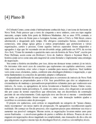 [4] Plano B
O Citibank Center, como ainda é habitualmente conhecido hoje, é um ícone do horizonte de
Nova York. Pode parecer que a torre de cinquenta e nove andares, com seu topo angular
marcante, sempre tenha feito parte de Midtown Manhattan. Até os anos 1970, contudo, o
quarteirão que dava de frente para a Lexington Avenue, entre a 53rd e a 54th Street, estava
adormecido e desgastado pelo tempo. Ele abrigava construções baixas, residenciais e
comerciais, uma antiga igreja gótica e outras propriedades que pertenciam a várias
organizações, cartéis e pessoas. Como aqueles imóveis separados foram adquiridos e
agregados é algo que foi recontado em um divertido artigo, publicado em 1974, da revista
New York, “Como foi montado o quarteirão mais caro da história de Nova York”, escrito por
Peter Hellman, assim como em Holdouts!, livro de Andrew Alpern e Seymour Durst. A
história ainda serve como uma aula magistral de como formular e implementar uma estratégia
de negociação.
V
ou contar a história em detalhes; por isso, deixe-me destacar temas centrais já no início.
Os iniciantes irão ouvir ecos de conceitos que exploramos em capítulos anteriores, como
lidar com a incerteza, criar valor e traçar o caminho para nossos objetivos. V
ocê também
verá como esses elementos, juntos, conferem uma abordagem dinâmica à negociação, o que
torna fundamentais os conceitos de aprender, adaptar e influenciar.
O aprendizado deliberado foi uma prioridade para os corretores de imóveis de Nova York
que adquiriram as propriedades para o Citi. Isso possibilitou que eles se adaptassem a
circunstâncias de mudança e persuadissem proprietários relutantes para que vendessem seus
imóveis. Às vezes, os agregadores de terras levantavam a bandeira branca. Outras vezes,
tinham de mostrar muita persistência. E, ainda em outros casos, eles chegavam a um acordo
não por causa de termos específicos que ofereciam, mas em decorrência da construção
paciente de um relacionamento. Cada aquisição teve um fim em si mesma – considerando
que todas as propriedades foram essenciais –, mas cada transação também ajudou a
recalibrar os corretores antes de prosseguir.
O projeto era audacioso, com certeza se enquadrando na categoria de “pouca chance,
muita recompensa” em nossa matriz de prospecção. Os agregadores reconheceram aquela
realidade. Do começo ao fim do processo, eles seguiram passos para minimizar seu risco e
aumentar sua possível vantagem. Mesmo assim, as negociações levaram muitos anos para
serem finalizadas – e envolveram ganhos de partes e milhões de dólares. Poucos de nós se
engajam em negociações dessa magnitude ou complexidade, mas transações do dia a dia em
pequena escala exigem o mesmo tipo de abordagem flexível, criativa e em múltiplos níveis.
 