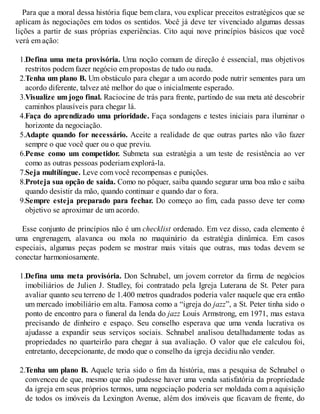 Para que a moral dessa história fique bem clara, vou explicar preceitos estratégicos que se
aplicam às negociações em todos os sentidos. V
ocê já deve ter vivenciado algumas dessas
lições a partir de suas próprias experiências. Cito aqui nove princípios básicos que você
verá em ação:
1.Defina uma meta provisória. Uma noção comum de direção é essencial, mas objetivos
restritos podem fazer negócio em propostas de tudo ou nada.
2.Tenha um plano B. Um obstáculo para chegar a um acordo pode nutrir sementes para um
acordo diferente, talvez até melhor do que o inicialmente esperado.
3.Visualize um jogo final. Raciocine de trás para frente, partindo de sua meta até descobrir
caminhos plausíveis para chegar lá.
4.Faça do aprendizado uma prioridade. Faça sondagens e testes iniciais para iluminar o
horizonte da negociação.
5.Adapte quando for necessário. Aceite a realidade de que outras partes não vão fazer
sempre o que você quer ou o que previu.
6.Pense como um competidor. Submeta sua estratégia a um teste de resistência ao ver
como as outras pessoas poderiam explorá-la.
7.Seja multilíngue. Leve com você recompensas e punições.
8.Proteja sua opção de saída. Como no pôquer, saiba quando segurar uma boa mão e saiba
quando desistir da mão, quando continuar e quando dar o fora.
9.Sempre esteja preparado para fechar. Do começo ao fim, cada passo deve ter como
objetivo se aproximar de um acordo.
Esse conjunto de princípios não é um checklist ordenado. Em vez disso, cada elemento é
uma engrenagem, alavanca ou mola no maquinário da estratégia dinâmica. Em casos
especiais, algumas peças podem se mostrar mais vitais que outras, mas todas devem se
conectar harmoniosamente.
1.Defina uma meta provisória. Don Schnabel, um jovem corretor da firma de negócios
imobiliários de Julien J. Studley, foi contratado pela Igreja Luterana de St. Peter para
avaliar quanto seu terreno de 1.400 metros quadrados poderia valer naquele que era então
um mercado imobiliário em alta. Famosa como a “igreja do jazz”, a St. Peter tinha sido o
ponto de encontro para o funeral da lenda do jazz Louis Armstrong, em 1971, mas estava
precisando de dinheiro e espaço. Seu conselho esperava que uma venda lucrativa os
ajudasse a expandir seus serviços sociais. Schnabel analisou detalhadamente todas as
propriedades no quarteirão para chegar à sua avaliação. O valor que ele calculou foi,
entretanto, decepcionante, de modo que o conselho da igreja decidiu não vender.
2.Tenha um plano B. Aquele teria sido o fim da história, mas a pesquisa de Schnabel o
convenceu de que, mesmo que não pudesse haver uma venda satisfatória da propriedade
da igreja em seus próprios termos, uma negociação poderia ser moldada com a aquisição
de todos os imóveis da Lexington Avenue, além dos imóveis que ficavam de frente, do
 
