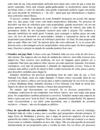 outro lado da rua. Uma propriedade unificada teria muito mais valor do que a soma das
partes separadas. Seria uma solução ganha-ganha-ganha: os proprietários atuais teriam
um bônus sobre o valor de mercado; uma grande corporação poderia erguer um prédio
que seria um ponto de referência; e – ah, sim – quem quer que intermediasse o negócio
teria comissões maravilhosas.
O sucesso, contudo, dependeria de como Schnabel alcançaria um acordo não apenas
uma vez, mas quase vinte vezes com tantos proprietários diferentes. No processo de
descobrir sua base de referência para cada propriedade, quando necessário, ele era um
pouco generoso na hora de pagar sobre o valor individual do imóvel, mas tinha de
permanecer dentro de um orçamento razoável para todo o projeto. Ele conhecia o
mercado imobiliário de modo geral. Contudo, para conseguir o melhor preço em cada
caso, ele teve de descobrir as necessidades, atitudes e expectativas únicas de cada
proprietário para deduzir sua base de referência particular. Ao final, foi uma proposta de
tudo ou nada. Obter um “sim” da maioria deles não seria suficiente. E, se as coisas não
dessem certo, a desvantagem seria ter propriedades vazias pelas quais ele havia pagado a
mais. Encerrar o projeto na metade do caminho poderia ficar caro.
3.Visualize um jogo final. A única coisa que Schnabel tinha era essa visão de alto risco e
alto retorno. Sua empresa não era dona de nenhum dos imóveis, nem tinha recursos para
adquiri-los. Para resolver esse problema, ele teve de imaginar quem poderia ser o
comprador final para que pudesse obter sucesso em cada aquisição separada. Em termos
estratégicos, esse tipo de pensamento é chamado de mapeamento reverso. Trata-se de
começar uma análise a partir do objetivo final e então raciocinar de volta, passo a passo,
para descobrir caminhos para chegar lá.
Schnabel identificou um provável pretendente bem do outro lado da rua: o First
National City Bank, como era então chamado. O banco estava crescendo além de seu
escritório na época e olhava com inveja para a matriz espetacular de seu rival no centro,
o Chase Manhattan Bank. Schnabel abordou o First National City Bank de forma fria.
Depois de meses de reuniões internas, o banco deu sua permissão.
No entanto, agir discretamente era essencial. Se os diversos proprietários da
vizinhança soubessem de um comprador com bolsos cheios, eles iam exigir uma grana
preta. Os competidores também poderiam se envolver. Schnabel montou uma empresa de
título e ações que seria “testa de ferro” do negócio, chamada Lexman Realty. Ele aparecia
como vice-presidente e seu chefe como presidente, mas a identidade do acionista
exclusivo – o banco – não era divulgada ao público.
4.Faça do aprendizado uma prioridade. Depois de concebida sua incrível estratégia,
Schnabel tinha de voltar à estaca zero e escolher qual proprietário abordar primeiro. O
mapa físico de Manhattan é preciso, mas o mapa de possíveis negócios em um único
quarteirão da cidade é algo complexo. Para se orientar, ele tinha que começar a se mexer,
assim como os soldados afundados na neve dos Alpes. Não era uma questão de proceder
metodicamente de um proprietário para o vizinho do lado. Em vez disso, ele precisava
 