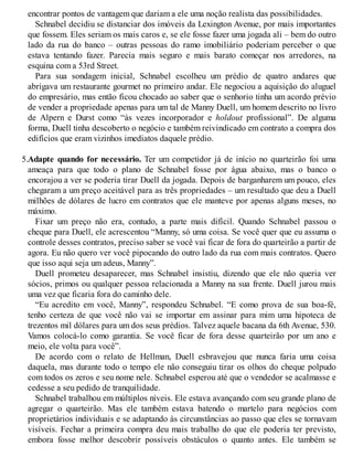 encontrar pontos de vantagem que dariam a ele uma noção realista das possibilidades.
Schnabel decidiu se distanciar dos imóveis da Lexington Avenue, por mais importantes
que fossem. Eles seriam os mais caros e, se ele fosse fazer uma jogada ali – bem do outro
lado da rua do banco – outras pessoas do ramo imobiliário poderiam perceber o que
estava tentando fazer. Parecia mais seguro e mais barato começar nos arredores, na
esquina com a 53rd Street.
Para sua sondagem inicial, Schnabel escolheu um prédio de quatro andares que
abrigava um restaurante gourmet no primeiro andar. Ele negociou a aquisição do aluguel
do empresário, mas então ficou chocado ao saber que o senhorio tinha um acordo prévio
de vender a propriedade apenas para um tal de Manny Duell, um homem descrito no livro
de Alpern e Durst como “às vezes incorporador e holdout profissional”. De alguma
forma, Duell tinha descoberto o negócio e também reivindicado em contrato a compra dos
edifícios que eram vizinhos imediatos daquele prédio.
5.Adapte quando for necessário. Ter um competidor já de início no quarteirão foi uma
ameaça para que todo o plano de Schnabel fosse por água abaixo, mas o banco o
encorajou a ver se poderia tirar Duell da jogada. Depois de barganharem um pouco, eles
chegaram a um preço aceitável para as três propriedades – um resultado que deu a Duell
milhões de dólares de lucro em contratos que ele manteve por apenas alguns meses, no
máximo.
Fixar um preço não era, contudo, a parte mais difícil. Quando Schnabel passou o
cheque para Duell, ele acrescentou “Manny, só uma coisa. Se você quer que eu assuma o
controle desses contratos, preciso saber se você vai ficar de fora do quarteirão a partir de
agora. Eu não quero ver você pipocando do outro lado da rua com mais contratos. Quero
que isso aqui seja um adeus, Manny”.
Duell prometeu desaparecer, mas Schnabel insistiu, dizendo que ele não queria ver
sócios, primos ou qualquer pessoa relacionada a Manny na sua frente. Duell jurou mais
uma vez que ficaria fora do caminho dele.
“Eu acredito em você, Manny”, respondeu Schnabel. “E como prova de sua boa-fé,
tenho certeza de que você não vai se importar em assinar para mim uma hipoteca de
trezentos mil dólares para um dos seus prédios. Talvez aquele bacana da 6th Avenue, 530.
Vamos colocá-lo como garantia. Se você ficar de fora desse quarteirão por um ano e
meio, ele volta para você”.
De acordo com o relato de Hellman, Duell esbravejou que nunca faria uma coisa
daquela, mas durante todo o tempo ele não conseguiu tirar os olhos do cheque polpudo
com todos os zeros e seu nome nele. Schnabel esperou até que o vendedor se acalmasse e
cedesse a seu pedido de tranquilidade.
Schnabel trabalhou em múltiplos níveis. Ele estava avançando com seu grande plano de
agregar o quarteirão. Mas ele também estava batendo o martelo para negócios com
proprietários individuais e se adaptando às circunstâncias ao passo que eles se tornavam
visíveis. Fechar a primeira compra deu mais trabalho do que ele poderia ter previsto,
embora fosse melhor descobrir possíveis obstáculos o quanto antes. Ele também se
 