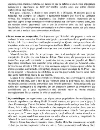vacinou contra incursões futuras, ao menos no que se referia a Duell. Essa experiência
evidenciou a importância de fazer movimentos rápidos antes que outras pessoas
soubessem de seus planos.
Nos casos seguintes, o dinheiro nem sempre foi o obstáculo. O próximo passo de
Schnabel, por exemplo, foi adquirir o restaurante húngaro que ficava na Lexington
Avenue. Ele imaginou que a proprietária, Eva Trefner, estivesse interessada em se
aposentar depois de ter comandado o estabelecimento por vinte anos e estava certo, mas
ela também estava preocupada com o que ia acontecer com seu leal quadro de
funcionários. Ele então prometeu que manteria o estabelecimento aberto por pelo menos
mais um ano, e assim a venda ocorreu sem problemas.
6.Pense como um competidor. Era importante que Schnabel não pagasse a mais em
nenhuma de suas transações. Ele tinha a obrigação com seu cliente de ser prudente com o
dinheiro dele. Havia também considerações estratégicas. Quanto mais propriedades ele
adquirisse, mais caro seria ser frustrado pelos holdouts. Havia o risco de ele atingir um
ponto em que teria de pagar grandes recompensas para adquirir as últimas poucas peças
do quebra-cabeças.
Schnabel também tinha de se preocupar com a desvantagem de uma possível
competição. O sigilo era uma linha de defesa. Além disso, ele prosseguia em suas
aquisições, esperando conquistar o quarteirão inteiro, como um jogador de Banco
Imobiliário empenhado para controlar zonas estratégicas do tabuleiro. Schnabel, então,
direcionou sua atenção à 54th Street, onde começou a adquirir clássicas propriedades de
arenito castanho-avermelhado. Ele também abordou o pastor da igreja de St. Peter – seu
cliente original – e levantou a possibilidade de que sua propriedade poderia valer muito
mais como parte de um pacote do que sozinha.
A igreja ficou intrigada com os benefícios financeiros, mas se preocupava, como foi
relatado por Hellman, com o fato de que “nenhum terror se perpetrasse nos inquilinos
residenciais que haviam sido empurrados para fora do quarteirão”. Schnabel garantiu que
aquilo não aconteceria e se empenhou em um elaborado contrato de condomínio que
possibilitasse que a igreja reconstruísse uma estrutura maior na mesma esquina,
estrategicamente fora da sombra da torre de escritórios.
7.Seja multilíngue. As negociações com alguns outros proprietários foram diferentes da
transação espinhosa com Manny Duell. Schnabel manteve sua palavra com a igreja, é
claro. E seu colega, Charles McArthur, fez um planejamento de mudança para duas irmãs
idosas, Julia e Alyce Belora, oferecendo a elas passagens de primeira classe para sua
nova casa na Califórnia. Esse é mais um exemplo de como a visão de “mais para mim,
menos para você” numa negociação não capta a complexidade de muitas situações na
vida real. Alguns vendedores colocaram um valor alto na cortesia e integridade de
Schnabel, de maneiras que eram independentes do preço.
O tempo foi um fator-chave em outros casos. Charles McArthur encontrou um solteirão
recluso que insistia em jamais vender seu imóvel. Não era a resistência de Manny Duell
 