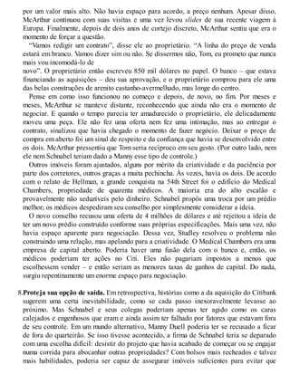 por um valor mais alto. Não havia espaço para acordo, a preço nenhum. Apesar disso,
McArthur continuou com suas visitas e uma vez levou slides de sua recente viagem à
Europa. Finalmente, depois de dois anos de cortejo discreto, McArthur sentiu que era o
momento de forçar a questão.
“Vamos redigir um contrato”, disse ele ao proprietário. “A linha do preço de venda
estará em branco. Vamos dizer sim ou não. Se dissermos não, Tom, eu prometo que nunca
mais vou incomodá-lo de
novo”. O proprietário então escreveu 850 mil dólares no papel. O banco – que estava
financiando as aquisições – deu sua aprovação, e o proprietário comprou para ele uma
das belas construções de arenito castanho-avermelhado, mas longe do centro.
Pense em como isso funcionou no começo e depois, de novo, no fim. Por meses e
meses, McArthur se manteve distante, reconhecendo que ainda não era o momento de
negociar. E quando o tempo parecia ter amadurecido o proprietário, ele delicadamente
moveu uma peça. Ele não fez uma oferta nem fez uma intimação, mas ao entregar o
contrato, sinalizou que havia chegado o momento de fazer negócio. Deixar o preço de
compra em aberto foi um sinal de respeito e da confiança que havia se desenvolvido entre
os dois. McArthur pressentiu que Tom seria recíproco em seu gesto. (Por outro lado, nem
ele nem Schnabel teriam dado a Manny esse tipo de controle.)
Outros imóveis foram ajustados, alguns por mérito da criatividade e da paciência por
parte dos corretores, outros graças a muita pechincha. Às vezes, havia os dois. De acordo
com o relato de Hellman, a grande conquista na 54th Street foi o edifício do Medical
Chambers, propriedade de quarenta médicos. A maioria era do alto escalão e
provavelmente não seduzíveis pelo dinheiro. Schnabel propôs uma troca por um prédio
melhor; os médicos despediram seu conselho por simplesmente considerar a ideia.
O novo conselho recusou uma oferta de 4 milhões de dólares e até rejeitou a ideia de
ter um novo prédio construído conforme suas próprias especificações. Mais uma vez, não
havia espaço aparente para negociação. Dessa vez, Studley resolveu o problema não
construindo uma relação, mas apelando para a criatividade. O Medical Chambers era uma
empresa de capital aberto. Poderia haver uma fusão dela com o banco e, então, os
médicos poderiam ter ações no Citi. Eles não pagariam impostos a menos que
escolhessem vender – e então seriam as menores taxas de ganhos de capital. Do nada,
surgiu repentinamente um enorme espaço para negociação.
8.Proteja sua opção de saída. Em retrospectiva, histórias como a da aquisição do Citibank
sugerem uma certa inevitabilidade, como se cada passo inexoravelmente levasse ao
próximo. Mas Schnabel e seus colegas poderiam apenas ter agido como os caras
calejados e engenhosos que eram e ainda assim ter falhado por fatores que estavam fora
de seu controle. Em um mundo alternativo, Manny Duell poderia ter se recusado a ficar
de fora do quarteirão. Se isso tivesse acontecido, a firma de Schnabel teria se deparado
com uma escolha difícil: desistir do projeto que havia acabado de começar ou se engajar
numa corrida para abocanhar outras propriedades? Com bolsos mais recheados e talvez
mais habilidades, poderia ser capaz de assegurar imóveis suficientes para evitar que
 