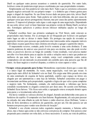 Duell ou qualquer outra pessoa assumisse o controle do quarteirão. Por outro lado,
holdouts como ele poderiam exigir preços exorbitantes por suas propriedades restantes.
Simplesmente cair fora poderia ter sido mais fácil. Tudo o que os corretores colocaram
naquele negócio arriscado foi seu próprio tempo – e o dinheiro que o banco gastou para
pagar o aluguel do inquilino. Se sua firma tivesse dado um passo para trás, talvez Duell
teria dado um passo para frente. Tudo poderia ter sido bem diferente, não por causa de
qualquer coisa que nossos protagonistas fizeram, mas por causa das partes aparentemente
menores. É impossível planejar cada zigue e cada zague de uma negociação. Dependendo
de sua sorte, talvez você vá fazer funcionar sua própria versão de Manny Duell, ou talvez
não. Estratégias aplicáveis à prática devem oferecer múltiplas opções ao longo do
caminho.
Schnabel escolheu fazer sua primeira sondagem na 53rd Street, onde estavam as
propriedades mais baratas. Ele se protegeu de ser bloqueado por holdouts em qualquer
outro lugar ao não se deixar ir muito fundo. Ele protegeu sua opção de revender as
aquisições iniciais para pessoas que poderiam estar interessadas nelas enquanto imóveis
individuais ou para quem fosse mais otimista em relação a agregar o quarteirão inteiro.
O mapeamento reverso, contudo, pode levá-lo somente a uma certa distância. É uma
maneira poderosa de antever uma possível rota para seu destino, mas não pode revelar
todos os possíveis desvios ao longo do caminho. Como resultado, você precisa manter
um olho vivo bem aberto para as opções de saída e soluções meio a meio que podem ser
melhores do que nada. Isso é uma verdade, esteja você competindo contra outros
compradores em um mercado ou procurando um caminho para uma parceria que lhe dê
frutos. Ao fazer negócio e resolver disputas, o critério às vezes supera o valor.
9.Sempre esteja preparado para fechar. Montanhistas experientes dizem que o cume não
é o único lugar da montanha. Às vezes, numa negociação, você tem que recuar. A
negociação mais difícil de Schnabel veio no final. Ela exigiu uma lábia pesada em cima
de uma construção de esquina de baixa qualidade, espólio cujo espaço no térreo era
alugado por um optometrista e uma loja de bebidas. Schnabel concordou em pagar à
inventariante um bônus pela propriedade, seguindo a lógica de que valia a pena completar
o negócio todo. No fechamento, contudo, ela maliciosamente o informou que havia
estendido recentemente os aluguéis comerciais por doze anos. De acordo com Hellman,
Schnabel ficou furioso. “Ele ficou sem saída; a agregação estava avançada demais agora
para parar, e a inventariante sabia disso”.
Ela havia vendido os valiosos direitos de aluguel, fazendo um dinheirinho extra para os
herdeiros do espólio. O comprador era Sam Salerno. Regularmente, ele saía para passear
na calçada, dar uma olhada na sede do banco e então observar, disse Hellman, “como a
bola de ferro derrubava os edifícios do quarteirão, um por um. Ele não parecia ser um
homem com pressa para vender seus direitos de locação”.
Schnabel e seu cliente estavam todos esgotados naquele momento, e Salerno sabia
disso, mas o banco agiu como se não estivesse com pressa de comprar. Este parecia estar
preparado para construir em volta dele, se fosse necessário. E assim, na vista do público,
 