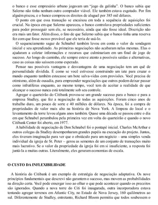 o banco e esse empresário urbano jogavam um “jogo da galinha”. O banco sabia que
Salerno não tinha nenhum outro comprador viável. Ele também estava esgotado. Por fim
alguém piscou, e o banco comprou os direitos de aluguel por 385 mil dólares.
O ponto em que essa transação se encaixou em toda a sequência de aquisições foi
crucial. Na época em que Salerno apareceu, o banco controlava propriedades suficientes
para poder prosseguir sem ele, se necessário, ainda que não fosse ideal. Discrição não
era mais um fator. Além disso, o fato de que Salerno sabia que o banco tinha uma reserva
fez com que fosse menos provável que ele teria de usá-lo.
O sequenciamento sagaz de Schnabel também levou em conta o valor da sondagem
inicial e seu aprendizado. As primeiras negociações não acabaram nelas mesmas. Elas o
ajudaram a coletar informações e recursos que culminariam em um final de jogo de
sucesso. Ao longo do caminho, ele sempre esteve atento a possíveis saídas e alternativas,
caso as coisas não saíssem como esperado.
Pensar nas possíveis vantagens e desvantagens de uma negociação tem um quê de
personalidade dividida. É como se você estivesse construindo um iate para cruzar o
mundo enquanto também estocasse um bote salva-vidas com provisões. V
ocê precisa de
otimismo, além de ousadia, para empreender negociações que outros podem deixar passar
como infrutíferas enquanto, ao mesmo tempo, você tem de aceitar a realidade de que
alcançar o sucesso nunca está totalmente sob seu controle.
Agregar o quarteirão do Citibank provou-se um grande sucesso para o banco e para a
empresa Studley, que fez a negociação de todas as aquisições. Foram cinco anos de
trabalho duro, um pouco de sorte e 40 milhões de dólares. Na época, foi a compra de
propriedades de valor mais alto na história de Nova York. A limpeza do local e o
levantamento da torre levou alguns anos também. Quase uma década se passou entre o dia
em que Schnabel perambulou pela primeira vez em volta do quarteirão e quando o novo
Citibank Center foi aberto, em 1977.
A habilidade de negociação de Don Schnabel foi o pontapé inicial. Charles McArthur e
outros colegas da Studley desempenharam grandes papéis na execução do projeto. Juntos,
eles tiveram imaginação para ver que o obstáculo para um negócio – uma simples venda
individual da igreja de St. Peter – gerou as sementes de um conjunto de transações muito
mais lucrativo. Se o valor da propriedade da igreja foi em si insuficiente, a resposta foi
juntá-la a muitas outras. Literalmente, eles geraram economias de escala.
O CUSTO DA INFLEXIBILIDADE
A história do Citibank é um exemplo de estratégia de negociação adaptativa. Os nove
princípios fundamentais que descrevi não garantem o sucesso, mas movem as probabilidades
na direção certa. V
ocê pode enxergar isso ao olhar o que pode acontecer quando os preceitos
são ignorados. Quando a nova torre do Citi foi inaugurada, outra incorporadora estava
tentando agregar terrenos em Atlantic City, no Estado de Nova Jersey, 160 quilômetros ao
sul. Diferentemente de Studley, entretanto, Richard Bloom permitiu que todos soubessem o
 
