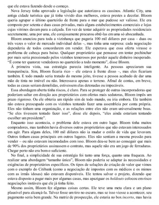 que ele estava fazendo desde o começo.
Nova Jersey tinha aprovado a legislação que autorizava os cassinos. Atlantic City, uma
antiga cidade turística que já tinha vivido dias melhores, estava prestes a decolar. Bloom
queria agrupar o último quarteirão de frente para o mar que pudesse ser valioso. Ele era
composto por setenta e duas casas privadas, mais alguns estabelecimentos comerciais e lojas
cujas vitrines davam para a calçada. Em vez de tentar adquirir as propriedades residenciais
secretamente, uma por uma, ele corajosamente procurou obtê-las em uma só abocanhada.
Bloom anunciou para toda a vizinhança que pagaria 100 mil dólares por casa – duas ou
três vezes o valor de mercado individual delas –, mas tinha uma surpresa: cada negociação
dependeria de todos concordarem em vender. Ele esperava que essa oferta virasse o
problema de cabeça para baixo. Qualquer proprietário que pensasse em tentar pechinchar
por mais seria pressionado pelos vizinhos temerosos por perder aquele dinheiro inesperado.
“É como ter quatorze vendedores no quarteirão a todo momento”, disse Bloom.
À primeira vista, sua estratégia parecia inteligente. As pessoas apreciaram sua
transparência. Sim, Bloom ficaria rico – ele estava à frente disso –, mas eles ficariam
também. E todo mundo seria tratado do mesmo jeito, tivesse a pessoa acabado de dar uma
mão de tinta no imóvel ou não. Interessava apenas o terreno. Afinal de contas, em breve,
todas as casas seriam demolidas, estivessem elas detonadas ou impecáveis.
Essa abordagem aberta tinha riscos, é claro. Para se proteger de outras incorporadoras que
poderiam saltar em direção aos proprietários com ofertas mais sedutoras, Bloom impôs um
prazo rigoroso. Ou ele obteria um rápido sim de todo mundo, ou iria embora. Ele também
não estava preocupado com os vizinhos tentando fazer uma assembleia por conta própria.
Eles não tinham uma organização, e as relações entre eles não eram universalmente boas.
“Se eles tivessem tentado fazer isso”, disse ele depois, “eles ainda estariam tentando
escolher um presidente”.
Enquanto isso acontecia, o problema dele estava em outro lugar. Bloom tinha muitos
compradores, mas também havia diversos outros proprietários que não estavam interessados
em agir. Para alguns deles, 100 mil dólares não ia mudar o estilo de vida que levavam.
Outros tinham casas principais em outros lugares. Eles não sentiam a mesma pressão para
vender – ou não estavam incomodados com isso. Bloom deu-se bem ao conseguir que mais
de 90% dos proprietários assinassem o contrato, mas aquele não era um jogo de ferraduras.
Chegar perto não era bom o suficiente.
No final, a simplicidade de sua estratégia foi tanto uma força, quanto uma fraqueza. Ao
realizar uma abordagem “tamanho único”, Bloom não poderia se adaptar às necessidades e
exigências de proprietários específicos. Os tipos de soluções de criação de valor que vimos
com o exemplo do Citibank (como a negociação de impostos com os médicos e os mimos
com as irmãs idosas) não estavam disponíveis. Ele tentou salvar o projeto, dizendo que
estava disposto a pagar mais por algumas casas, mas apaziguar os holdouts colocou em risco
negociações instáveis que ele já tinha feito.
Mesmo assim, Bloom fez algumas coisas certas. Ele teve uma meta clara e um plano
plausível para alcançá-la. Talvez fosse um tiro no escuro, mas se isso viesse a acontecer, seu
pagamento seria bem grande. Na matriz de prospecção, ele estaria no box incerto, mas havia
 