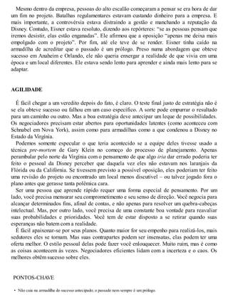 Mesmo dentro da empresa, pessoas do alto escalão começaram a pensar se era hora de dar
um fim no projeto. Batalhas regulamentares estavam custando dinheiro para a empresa. E
mais importante, a controvérsia estava distraindo a gestão e manchando a reputação da
Disney. Contudo, Eisner estava resoluto, dizendo aos repórteres: “se as pessoas pensam que
iremos desistir, elas estão enganadas”. Ele afirmou que a oposição “apenas me deixa mais
empolgado com o projeto”. Por fim, até ele teve de se render. Eisner tinha caído na
armadilha de acreditar que o passado é um prólogo. Preso numa abordagem que obteve
sucesso em Anaheim e Orlando, ele não queria enxergar a realidade de que vivia em uma
época e um local diferentes. Ele estava sendo lento para aprender e ainda mais lento para se
adaptar.
AGILIDADE
É fácil chegar a um veredito depois do fato, é claro. O teste final justo de estratégia não é
se ela obteve sucesso ou falhou em um caso específico. A sorte pode empurrar o resultado
para um caminho ou outro. Mas a boa estratégia deve antecipar um leque de possibilidades.
Os negociadores precisam estar abertos para oportunidades latentes (como aconteceu com
Schnabel em Nova York), assim como para armadilhas como a que condenou a Disney no
Estado da Virgínia.
Podemos somente especular o que teria acontecido se a equipe deles tivesse usado a
técnica pre-mortem de Gary Klein no começo do processo de planejamento. Apenas
perambular pelo norte da Virgínia com o pensamento de que algo iria dar errado poderia ter
feito o pessoal da Disney perceber que daquela vez eles não estavam nos laranjais da
Flórida ou da Califórnia. Se tivessem previsto a possível oposição, eles poderiam ter feito
uma revisão do projeto ou encontrado um local menos discutível – ou talvez jogado fora o
plano antes que gerasse tanta polêmica cara.
Ser uma pessoa que aprende rápido requer uma forma especial de pensamento. Por um
lado, você precisa mensurar seu comprometimento e seu senso de direção. V
ocê negocia para
alcançar determinados fins, afinal de contas, e não apenas para resolver um quebra-cabeças
intelectual. Mas, por outro lado, você precisa de uma constante boa vontade para reavaliar
suas probabilidades e prioridades. V
ocê tem de estar disposto a se retirar quando suas
esperanças não batem com a realidade.
É fácil apaixonar-se por seus planos. Quanto maior for seu empenho para realizá-los, mais
sedutores eles se tornam. Mas suas contrapartes podem ser insensatas, elas podem ter uma
oferta melhor. O estilo pessoal delas pode fazer você enlouquecer. Muito ruim, mas é como
as coisas acontecem às vezes. Negociadores eficientes lidam com a incerteza e o caos. Os
melhores obtêm sucesso sobre eles.
PONTOS-CHAVE
• Não caia na armadilha do sucesso antecipado; o passado nem sempre é um prólogo.
 