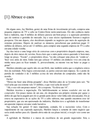 [1] Abrace o caos
Há alguns anos, Jay Sheldon, gestor de uma firma de investimento privado, comprou uma
pequena empresa de TV a cabo no Centro-Oeste norte-americano. Ele não conhecia muito
bem a indústria, mas 8 milhões de dólares parecia um bom preço e a aquisição permitiria
que ele sentisse o gostinho do mercado. Jay e seus sócios rapidamente fizeram o negócio
prosperar. Um ano depois, eles decidiram expandir os negócios por meio da aquisição de
sistemas próximos. Depois de analisar os números, perceberam que poderiam pagar 11
milhões de dólares, talvez até 12 milhões, para comprar uma segunda empresa de TV a cabo
em uma cidade vizinha.
Jay deu início a uma longa série de conversas com o proprietário daquela empresa, mas,
depois de dois meses de vaivéns, ficou claro que a outra parte estava querendo ir bem mais
longe no preço. “Escute”, o proprietário disse, “eu não coloquei uma placa de ‘vende-se’.
V
ocê veio atrás de mim. Então tem que colocar 15 milhões em dinheiro vivo em cima da
minha mesa para eu ficar tentado. E, provavelmente, eu mesmo vou me bater se pegar a
grana”.
Sheldon entendeu que aquilo não era um blefe, mas também sentiu que a exigência estava
fora da realidade. Pela lógica convencional, as partes estavam num impasse. Se o ponto de
partida do vendedor é de 3 milhões acima do teto absoluto do comprador, então não há
acordo.
Ou há?
“Deixe-me fazer uma última pergunta”, disse Sheldon antes de se levantar para sair. “Se
você acha que seu sistema vale 15 milhões, o que você acha do nosso?”
“Ah, o seu vale um pouco menos”, foi a resposta. “Eu diria uns 14”.
Sheldon inverteu a negociação. Ele habilidosamente se tornou vendedor em vez de
comprador. Em pouco menos de um ano, ele despachou seu próprio sistema por quase o
dobro do que havia pagado por ele (e grande parte desse valor tinha sido alavancada). Ele já
estava na expectativa de as ações da TV a cabo subirem, mas quando encontrou esse tal
proprietário, que era um apaixonado da indústria, Sheldon teve a agilidade de transformar
um aparente impasse em uma venda lucrativa.
Sua solução foi genial. O mais importante, contudo, foi o raciocínio veloz. Com o
impedimento de sua esperada aquisição, Sheldon lançou a semente de outro negócio que
seria ainda melhor para ele. Quando abriu mão de seu plano inicial, o insight veio como um
raio.
A agilidade de Sheldon é a marca da excelência de um grande negociador. Sim, a
 