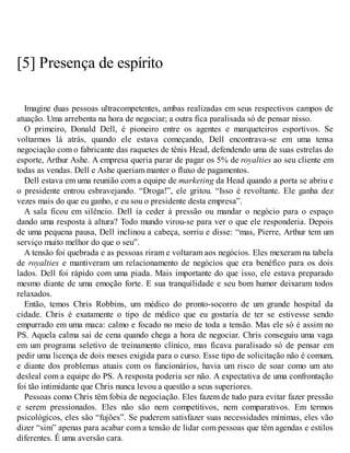 [5] Presença de espírito
Imagine duas pessoas ultracompetentes, ambas realizadas em seus respectivos campos de
atuação. Uma arrebenta na hora de negociar; a outra fica paralisada só de pensar nisso.
O primeiro, Donald Dell, é pioneiro entre os agentes e marqueteiros esportivos. Se
voltarmos lá atrás, quando ele estava começando, Dell encontrava-se em uma tensa
negociação com o fabricante das raquetes de tênis Head, defendendo uma de suas estrelas do
esporte, Arthur Ashe. A empresa queria parar de pagar os 5% de royalties ao seu cliente em
todas as vendas. Dell e Ashe queriam manter o fluxo de pagamentos.
Dell estava em uma reunião com a equipe de marketing da Head quando a porta se abriu e
o presidente entrou esbravejando. “Droga!”, ele gritou. “Isso é revoltante. Ele ganha dez
vezes mais do que eu ganho, e eu sou o presidente desta empresa”.
A sala ficou em silêncio. Dell ia ceder à pressão ou mandar o negócio para o espaço
dando uma resposta à altura? Todo mundo virou-se para ver o que ele responderia. Depois
de uma pequena pausa, Dell inclinou a cabeça, sorriu e disse: “mas, Pierre, Arthur tem um
serviço muito melhor do que o seu”.
A tensão foi quebrada e as pessoas riram e voltaram aos negócios. Eles mexeram na tabela
de royalties e mantiveram um relacionamento de negócios que era benéfico para os dois
lados. Dell foi rápido com uma piada. Mais importante do que isso, ele estava preparado
mesmo diante de uma emoção forte. E sua tranquilidade e seu bom humor deixaram todos
relaxados.
Então, temos Chris Robbins, um médico do pronto-socorro de um grande hospital da
cidade. Chris é exatamente o tipo de médico que eu gostaria de ter se estivesse sendo
empurrado em uma maca: calmo e focado no meio de toda a tensão. Mas ele só é assim no
PS. Aquela calma sai de cena quando chega a hora de negociar. Chris conseguiu uma vaga
em um programa seletivo de treinamento clínico, mas ficava paralisado só de pensar em
pedir uma licença de dois meses exigida para o curso. Esse tipo de solicitação não é comum,
e diante dos problemas atuais com os funcionários, havia um risco de soar como um ato
desleal com a equipe do PS. A resposta poderia ser não. A expectativa de uma confrontação
foi tão intimidante que Chris nunca levou a questão a seus superiores.
Pessoas como Chris têm fobia de negociação. Eles fazem de tudo para evitar fazer pressão
e serem pressionados. Eles não são nem competitivos, nem comparativos. Em termos
psicológicos, eles são “fujões”. Se puderem satisfazer suas necessidades mínimas, eles vão
dizer “sim” apenas para acabar com a tensão de lidar com pessoas que têm agendas e estilos
diferentes. É uma aversão cara.
 