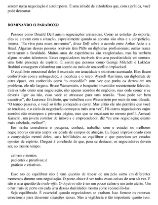 sentem numa negociação é autoimposta. É uma atitude de autodefesa que, com a prática, você
pode descartar.
DOMINANDO O PARADOXO
Pessoas como Donald Dell amam negociações arriscadas. Como as estrelas do esporte,
eles se elevam com a situação, especialmente quando as apostas são altas e a competição,
intensa. “Eu vivo para esses momentos”, disse Dell sobre o acordo entre Arthur Ashe e a
Head. Algumas dessas pessoas notáveis têm PhDs ou diplomas profissionais; outras nunca
terminaram a faculdade. Muitos anos de experiências são vangloriados, mas há também
alguns novatos talentosos. Esses negociadores incríveis têm uma peculiaridade em comum:
uma forte presença de espírito. É assim que pessoas como George Mitchell e Lakhdar
Brahimi conseguem vislumbrar um acordo no meio de um conflito implacável.
O equilíbrio emocional deles é escorado em tenacidade e otimismo acentuado. Eles ficam
confortáveis com a ambiguidade, a incerteza e o risco. Averell Harriman, um diplomata de
outra época, era conhecido como “o crocodilo”: uma vez que punha os dentes em um
problema, ele não largava. Bruce Wasserstein, o banqueiro investidor recentemente falecido,
tratava tudo como uma negociação, não apenas acordos de negócios, mas onde comer e se
deveria ligar ou não, caso você se atrasasse para uma reunião. “Isso pode ser bem
exaustivo”, diz Laurence Grafstein, que trabalhou com Wasserstein por mais de uma década.
“O tempo passava, e você só tinha começado a cavar. Mas então ele não permitia que você
se rendesse, e o ciclo da negociação começava mais uma vez”. Há outros negociadores cujos
acordos não estampam a primeira página, mas que se encaixam no mesmo perfil. Armaud
Karsenti, um jovem corretor de imóveis e empreendedor, diz “eu amo negociação; quanto
mais cabeluda, melhor!”.
Em minha consultoria e pesquisa, conheci, trabalhei com e estudei os melhores
negociadores em uma ampla variedade de campos de atuação. Eu fiquei impressionado com
a composição mental deles, suas habilidades ao equilibrar o que pareciam ser estados
opostos de espírito. Cheguei à conclusão de que, para se destacar, os negociadores devem
ser, ao mesmo tempo:
calmos e atentos;
pacientes e proativos; e
práticos e criativos.
Esse ato de equilibrar não é uma questão de trocar de um pelo outro em diferentes
momentos durante uma negociação. O ponto-chave é ser todas essas coisas de uma só vez. E
não é uma questão de trade-offs. O objetivo não é ser um pouco calmo e um tanto atento. Um
olhar mais de perto em cada uma dessas dualidades mostra como reconciliá-las.
Seja equilibrado. É essencial quando negociadores se exaltam. Isso fornece os recursos
emocionais para desarmar situações tensas. Mas a vigilância é tão importante quanto isso.
 