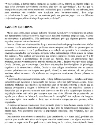 “Nesse sentido, alguém poderia chamá-los de seguros de si, embora, ao mesmo tempo, os
egos deles pareçam curiosamente ausentes; eles não são egocêntricos”. Ele diz que “a
energia dessas pessoas normalmente não se direciona para o domínio de seu ambiente, nem
para encontrar um caminho para funcionar nele harmoniosamente”. Isso exige
reconhecimento de que “para se ter sucesso, pode ser preciso jogar com um diferente
conjunto de regras, diferente daquele que seria preferível”.
BAGAGEM EMOCIONAL
Muitos anos atrás, meus colegas Julianna Pillemer, Kim Leary e eu iniciamos um estudo
dos pensamentos e emoções sobre a negociação. Julianna é formada em psicologia, e Kim é
psicoterapeuta e psicanalista. Nós estávamos curiosos: por que algumas pessoas amam
negociar, enquanto outras abominam?
Éramos céticos em relação ao fato de que assuntos simples de pesquisa sobre suas visões
pudessem revelar seus sentimentos profundos acerca do processo. Dizer às pessoas para se
autoavaliarem muitas vezes é problemático, e a redação de questões de avaliação pode
enviesar os resultados (por exemplo, perguntar sobre autoconfiança coloca a ideia na cabeça
dos sujeitos). Nós também duvidávamos que simples números em uma escala de 0 a 10
pudessem captar a complexidade da psique das pessoas. Para um entendimento mais
profundo, nós nos voltamos para o método patenteado ZMET, desenvolvido por nosso colega
Gerald Zaltman, que é sociólogo. Com base em pesquisa interdisciplinar da psicologia
cognitiva e da neurociência afetiva, Gerald e seus colegas acreditavam que as pessoas
pensam primeiramente em imagens (em geral, visuais) e, com certeza, não em palavras
sozinhas. Afinal de contas, nós sonhamos em imagens em movimento, não em palavras ou
planilhas.
A empresa de pesquisa de mercado dele – Olson Zaltman Associates – estuda as estruturas
subjacentes que molduram o pensamento das pessoas sobre um determinado assunto. Essas
estruturas profundas são modelos inconscientes que se moldam conforme o modo que as
pessoas processam e reagem à informação. Elas se revelam nas metáforas comuns e
descrições que as pessoas usam em suas conversas no dia a dia. Alguém que descreve a
negociação como uma valsa, por exemplo, tem uma visão diferente do processo do que
aquela que a chama de “dança do acasalamento do escorpião”. Ao explorar tais imagens,
estávamos aptos para sondar a fonte dos sentimentos complexos das pessoas sobre
negociação.
Os sujeitos de nosso estudo eram principalmente gestores, tanto homens quanto mulheres,
mais alguns advogados. Todos tinham quinze ou mais anos de experiência em negociações no
mundo real. Nós queríamos explorar a experiência emocional dos veteranos, não dos
recrutas.
Duas semanas antes de nossas entrevistas (que duraram de 3 a 4 horas cada), pedimos aos
sujeitos para reunir meia dúzia de imagens que eles associassem com alguns aspectos do
processo de negociação. Eles poderiam recortar imagens de revistas, tirar cópias de livros
 