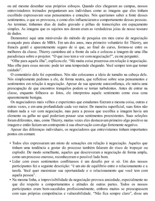 ou até mesmo desenhar seus próprios esboços. Quando eles chegaram ao campus, nossos
entrevistadores treinados perguntaram aos indivíduos como as imagens que eles tinham
escolhido expressavam seus pensamentos e emoções. Nós queríamos saber a fonte desses
sentimentos, o que os provocou, e como eles influenciaram o comportamento dessas pessoas.
Ao terminar, tínhamos dias de áudio gravado e pilhas de transcrições em espaçamento
simples. As imagens que os sujeitos nos deram eram as verdadeiras joias de nosso tesouro
de dados.
Demonstrei aqui uma miniversão do método de pesquisa em meu curso de negociação
avançado para alunos de MBA. Em um dos anos, meu primeiro voluntário foi Thierry, um
francês gentil e aparentemente seguro de si que, ao final do curso, formou-se entre os
melhores da classe. Thierry caminhou até a frente da sala e colocou a imagem de uma ilha
paradisíaca sobre o projetor. “O que isso tem a ver com negociação?”, eu me perguntei.
“Olhe para aquela ilha”, explicou ele. “Há muita coisa prazerosa em relação à negociação.
Mas olhe para essas nuvens: pode ter uma tempestade chegando. V
ocê sempre tem que tomar
cuidado”.
O comentário dele foi espontâneo. Nós não colocamos a ideia de tumulto na cabeça dele.
Nós simplesmente pedimos a ele, de forma neutra, que refletisse sobre seus pensamentos e
sentimentos em relação à negociação. Apesar de sua aparente autoconfiança, ele nutriu uma
preocupação de que encontros tranquilos podem se tornar turbulentos. Antes de entrar na
classe, enquanto folheava as fotos, ele interpretou aquele sentimento como essa cena
aparentemente benigna.
Os negociadores mais velhos e experientes que estudamos fizeram a mesma coisa, outras e
outras vezes, e em uma profundidade cada vez maior. De maneira superficial, suas fotos não
tinham nada a ver com negociação, mas para a pessoa que escolhia a imagem havia um
elemento ou galho no qual poderiam pousar seus sentimentos preexistentes. Suas seleções
foram diferentes, mas, como Thierry, muitas vezes eles destacavam primeiro algo positivo na
imagem e então faziam um contraponto à sua observação com algo fortemente negativo.
Apesar das diferenças individuais, os negociadores que entrevistamos tinham importantes
pontos em comum:
• Todos eles expressaram um misto de sensações em relação à negociação. Aqueles que
tinham uma tendência a gostar do processo também falaram do risco de tropeçar ou
explodir. De modo semelhante, aqueles que descreveram a negociação de forma ampla,
como um processo oneroso, reconheceram o possível lado bom.
• Lidar com esses sentimentos conflituosos é um desafio por si só. Um dos nossos
participantes fez a seguinte descrição: “é um ato de equilíbrio entre o relacionamento e a
tarefa. V
ocê quer maximizar sua oportunidade e o relacionamento que você tem com
aquela pessoa”.
• Na mesma linha, a imprevisibilidade da negociação provoca ansiedade, especialmente no
que diz respeito a comportamentos e atitudes de outras partes. Todos os nossos
participantes eram bem-sucedidos profissionalmente, embora muitos se preocupassem
com suas próprias competências e vulnerabilidade. “Não fica sempre claro”, disse um
 