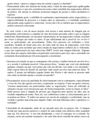 gestor sênior, “quem é o mágico atrás da cortina e quem é o charlatão”.
• Praticamente todos eles falaram da lacuna entre o ideal de uma negociação ganha-ganha
que aspiravam e o que eles consideravam como a dura realidade das negociações difíceis
na prática. Até mesmo os otimistas trouxeram imagens de jacarés e outros predadores à
espreita.
• Em um apanhado geral, o turbilhão de sentimentos experimentados pelos negociadores, a
imprevisibilidade do processo e a tensão entre as aspirações e a realidade constituem
uma pesada carga cognitiva e emocional. Assim, não é de se admirar que os negociadores
achem o processo estressante.
Se você visitar o site do nosso projeto, terá acesso a uma amostra de imagens que os
participantes selecionaram e a algumas de suas descrições gravadas sobre o que as imagens
simbolizam. Repetidamente, irá encontrar interpretações de um negociador isolado, assolado
por riscos e perigos por todos os lados. O que infelizmente não é possível ver on-line é
como os participantes são pessoalmente. Todos eles parecem ser confiantes e bem-
sucedidos. Sentado de frente para eles, do outro lado da mesa de negociação, você teria
todas as razões para acreditar que estava diante de negociadores senhores de si. Entretanto,
o que eles expressaram em suas entrevistas ZMET revela uma imagem diferente. Algumas
coisas ditas por aqueles indivíduos em particular eram únicas para eles, mas a ansiedade era
comumente desencadeada por três preocupações coincidentes:
1.Incerteza em relação ao que as contrapartes irão aceitar, à melhor forma de envolvê-los e
se o acordo é realmente possível. Uma pessoa disse: “sempre que você está adentrando
qualquer situação em que você pensa que está em dúvida, isso tende a ser ansiedade”.
Outro sujeito falou do desafio de antecipar onde estará seu alvo (nas palavras dele). “É
xadrez. É pensar em múltiplas jogadas dentro das fileiras e não atacar as pessoas onde
elas estão ou abordar apenas o assunto em questão”.
2.Preocupações acerca da qualidade do relacionamento com as contrapartes, especialmente
o risco de elas não agirem com ética, cooperação ou respeito. Como um gestor colocou,
“existem maneirismos em praticamente todas as negociações. Estou me referindo às
situações em que você tem pessoas que, de forma transparente, erram ao lançar os fatos”.
Outra pessoa usou a imagem de pessoas que chegavam para apertos de mão, mas na
verdade empunhavam armas. Para ela, isso simbolizava como os relacionamentos por si
só podem ser falsos. “E então isso parece ser um ato de saudação e cordialidade, mas na
verdade é apontar uma arma para alguém. Então, tem uma diferença entre a aparência e a
realidade”.
3.Ansiedade de desempenho, medo de ser passado para trás ou parecer tolo. A imagem
levada por uma pessoa mostrava o cenário de uma cidade com edifícios altos ocupando
uma rua. Ele observou: “a rua está abandonada, e você só consegue ver a calçada. Na
calçada, existe um caminho insuspeito e de cada lado desse caminho há muitas cascas de
 
