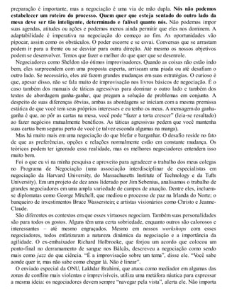 preparação é importante, mas a negociação é uma via de mão dupla. Nós não podemos
estabelecer um roteiro do processo. Quem quer que esteja sentado do outro lado da
mesa deve ser tão inteligente, determinado e falível quanto nós. Não podemos impor
suas agendas, atitudes ou ações e podemos menos ainda permitir que eles nos dominem. A
adaptabilidade é imperativa na negociação do começo ao fim. As oportunidades vão
pipocar, assim como os obstáculos. O poder escorre e se esvai. Conversas que se arrastam
podem ir para a frente ou se desviar para outra direção. Até mesmo os nossos objetivos
podem se desenvolver. Temos que fazer o melhor do que quer que se desenrole.
Negociadores como Sheldon são ótimos improvisadores. Quando as coisas não estão indo
bem, eles surpreendem com uma proposta esperta, arriscam uma piada ou até desafiam o
outro lado. Se necessário, eles até fazem grandes mudanças em suas estratégias. O curioso é
que, apesar disso, não se fala muito de improvisação nos livros básicos de negociação. É o
caso também dos manuais de táticas agressivas para dominar o outro lado e também dos
textos de abordagem ganha-ganha1
, que pregam a solução de problemas em conjunto. A
despeito de suas diferenças óbvias, ambas as abordagens se iniciam com a mesma premissa
estática de que você tem seus próprios interesses e eu tenho os meus. A mensagem do ganha-
ganha é que, ao pôr as cartas na mesa, você pode “fazer a torta crescer” (leia-se resultado)
ao fazer negócios mutualmente benéficos. As táticas agressivas pedem que você mantenha
suas cartas bem seguras perto de você (e talvez esconda algumas na manga).
Mas há muito mais em uma negociação do que blefar e barganhar. O desafio reside no fato
de que as preferências, opções e relações normalmente estão em constante mudança. Os
teóricos podem ter ignorado essa realidade, mas os melhores negociadores entendem isso
muito bem.
Foi o que eu vi na minha pesquisa e aproveito para agradecer o trabalho dos meus colegas
no Programa de Negociação (uma associação interdisciplinar de especialistas em
negociação da Harvard University, do Massachusetts Institute of Technology e da Tufts
University). Em um projeto de dez anos liderado por Jim Sebenius, analisamos o trabalho de
grandes negociadores em uma ampla variedade de campos de atuação. Dentre eles, incluem-
se diplomatas como George Mitchell, que mediou o processo de paz na Irlanda do Norte; o
banqueiro de investimentos Bruce Wasserstein; e artistas visionários como Christo e Jeanne-
Claude.
São diferentes os contextos em que esses virtuoses negociam. Também suas personalidades
são para todos os gostos. Alguns têm uma certa sobriedade, enquanto outros são calorosos e
interessantes – até mesmo engraçados. Mesmo em nossos workshops com esses
negociadores, todos enfatizaram a natureza dinâmica da negociação e a importância da
agilidade. O ex-embaixador Richard Holbrooke, que forjou um acordo que colocou um
ponto-final no derramamento de sangue nos Bálcãs, descreveu a negociação como sendo
mais como jazz do que ciência. “É a improvisação sobre um tema”, disse ele. “V
ocê sabe
aonde quer ir, mas não sabe como chegar lá. Não é linear”.
O enviado especial da ONU, Lakhdar Brahimi, que atuou como mediador em algumas das
zonas de conflito mais violentas e imprevisíveis, utiliza uma metáfora náutica para expressar
a mesma ideia: os negociadores devem sempre “navegar pela vista”, alerta ele. Não importa
 