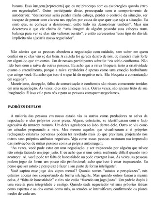 banana. Essa imagem [representa] que eu me preocupo com os escorregões quando entro
em negociações”. Outro participante disse, preocupado com o comportamento de
autoderrota: “desmoronar seria perder minha cabeça, perder o controle da situação, ser
incapaz de pensar com clareza nas opções por causa do que quer que seja a situação. Eu
sinto que, se começar a desmoronar, então tudo irá desmoronar também”. Mais um
descreveu o que ele chama de “uma imagem de alguém pesando suas cabeças numa
balança para ver se elas são valiosas ou não”, e então acrescentou “esse tipo de dúvida
implícita não ajudaria nosso negociador”.
Não admira que as pessoas abordem a negociação com cuidado, sem saber em quem
confiar ou se elas vão se dar bem. A cautela foi gerada dentro de nós, de maneira mais forte
em alguns do que em outros. Um de nossos participantes admitiu: “eu odeio confrontos. Não
lido bem com a raiva de outras pessoas. Eu acho que a raiva bloqueia tanto a criatividade
quanto o entendimento, porque a raiva verdadeira é apenas como uma emoção borbulhante
que atinge você. Eu acho que isso é o que há de negativo nela. Ela bloqueia a comunicação
em seguida”.
Maneirismo, decepção, falha de comunicação e confrontos são riscos comumente temidos
em uma negociação. Às vezes, eles são ameaças reais. Outras vezes, são apenas fruto de sua
imaginação. E isso vale para nós e para as pessoas com quem negociamos.
PADRÕES DUPLOS
A maioria das pessoas em nosso estudo via os outros como predadores na selva da
negociação e eles próprios como presa. Alguns, entretanto, se identificaram com o lado
agressivo da natureza humana. Um deles agradeceu ao lobo dentro dele. Outro se viu como
um atirador preparando a mira. Mas mesmo aqueles que visualizaram a si próprios
rechaçando criaturas perversas podem ter revelado mais do que previram, projetando nos
outros seus próprios atributos negativos. Veja como essas pessoas misturam sua impressão
das motivações de outras pessoas com sua própria autoimagem:
“Às vezes, você pode estar em uma negociação, e ser trapaceado por alguém que talvez
não esteja fazendo um jogo justo. E eu acho que é uma coisa realmente difícil quando isso
acontece. Aí, você pode ter falta de honestidade ou pode enxergar isso. Às vezes, as pessoas
podem jogar de forma um pouco não profissional; acho que isso é estar trapaceando. Eu
penso que ser astuto e perspicaz é fazer a sua parte de forma inteligente”.
V
ocê captou esse jogo dos copos mental? Quando somos “astutos e perspicazes”, nós
estamos apenas nos comportando de forma inteligente. Mas quando outros fazem a mesma
coisa, é “falta de honestidade” e eles não estão “fazendo um jogo justo”. Um padrão duplo é
uma receita para integridade e castigo. Quando cada negociador vê suas próprias táticas
como espertas e as dos outros como más, as tensões se intensificam, confirmando os piores
medos de cada um.
 