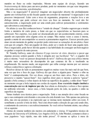 mantêm no fluxo ou estão inspiradas. Mesmo uma equipe de design, fazendo um
brainstorming de ideias para um novo produto, pode ter momentos em que seus integrantes
estão todos em sincronia, sem distrações.
Mas e na negociação? É possível imaginar um negociador absorto tão profundamente
quanto um violoncelista ou tão focado quanto um corredor de maratona? A negociação é um
processo interpessoal. Lidar com a troca de argumentos, propostas e reações leva a um
diálogo interno que pode colocar em risco seu foco no momento. Se você não for
autoconsciente, a negociação pode ser uma estufa para cultivar pensamentos e sentimentos
que subvertem a concentração.
Os atletas (e seus fãs) conhecem bem o “estado de choque”. Estudos sugerem que a tensão
limita a memória de curto prazo, a fonte em que os especialistas se baseiam para se
sobressair. Nos esportes, isso pode ser desencadeado por um acontecimento externo, como
quando um espectador atira alguma coisa no campo. Mas muitas vezes a causa é interna,
quando a mente de um competidor se associa a pensamentos negativos. Exercer pressão para
atuar em um momento de ganhar ou perder pode extravasar as sensações de um atleta e fazer
com que ele congele. Para um jogador de tênis, pode ser o medo de fazer uma jogada ruim.
Para o negociador, pode haver dúvida quanto à sua habilidade de conseguir um bom negócio
ou ganhar o respeito da outra pessoa.
W. Timothy Gallwey, autor do clássico O jogo interior de tênis, descreve o pavor que
algumas pessoas sentem quando a bola é atingida por sua backhand. “Ixi”, o jogador diz
para si mesmo, “você vai parecer desajeitado de novo”. Gallwey diz que essa crítica interna
é muito mais arrasadora do desempenho do que centenas de fãs o insultando na
arquibancada. Do mesmo modo, um negociador que ralha consigo mesmo por ser ansioso
reforça a autocrítica e agrava a distração.
Resolver deixar de lado os pensamentos negativos muitas vezes faz mais mal do que bem,
uma vez que tira o foco do jogo. Gallwey diz que dizer a alguém para “manter o olho na
bola” é contraproducente. Em vez disso, exige-se um foco mais ativo. Para o tênis, ele
prescreve o mantra “quicar-bater”. Isso significa dizer para si mesmo a palavra “quicar”
quando a bola começa a voltar depois de bater na superfície da quadra, e então dizer “bater”
no momento em que a bola impacta nas cordas da raquete. Esse exercício simples institui a
concentração em vez de implorar por ela. Isso afasta as distrações e coloca o foco apenas
no ambiente relevante – nesse caso, a bola lançada perto da rede, na quadra e então na
superfície da raquete.
Vamos traduzir essa técnica para a negociação. Toda a sua atenção deve estar focada no
que a sua contraparte está dizendo e em como ela está dizendo isso. Não apenas nas palavras
dela, mas em sua postura e na expressão que se insinua neste momento sobre seu rosto. É
semelhante a assistir à bola de tênis. V
ocê está observando a direção do que está sendo dito,
o andamento da conversa e seu redirecionamento. Se você estiver bastante atento, sua cabeça
irá se aquietar.
Atletas de renome também são mestres em andamento e timing. O legendário técnico de
basquete da University of California, Los Angeles (UCLA), John Wooden, costumava dizer a
seus jogadores “seja rápido, mas não tenha pressa”. O mesmo se aplica à mesa de
 