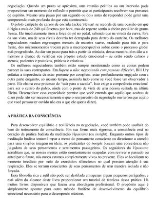 negociação. Quando um prazo se aproxima, uma reunião política ou um intervalo pode
proporcionar um momento de reflexão e permitir que os participantes recobrem sua presença
de espírito. Mesmo uma pausa por um segundo ou dois antes de responder pode gerar uma
compreensão mais profunda do que está acontecendo.
O piloto campeão de carros de corrida Jackie Stewart se recorda de uma ocasião em que
dirigia a mais de 240 quilômetros por hora, mas de repente sentiu o cheiro peculiar de grama
fresca. Ele imediatamente tirou a força do pé no pedal, sabendo que na virada da curva, fora
da sua vista, um de seus rivais deveria ter derrapado para dentro do canteiro. Os melhores
negociadores mudam engrenagens mentais de maneira suave, mudando para trás e para
frente, dos micromomentos trocam para a macroperspectiva sobre como o processo global
está progredindo. Ao dar um passo para trás a partir da minúcia, dessa maneira, eles dão a si
mesmos a chance de verificar seu próprio estado emocional – se estão sendo calmos e
atentos, pacientes e proativos, práticos e criativos.
Os melhores negociadores também estão sempre monitorando como as coisas podem
parecer às suas contrapartes. Em Supere o não: negociando com pessoas difíceis10
, Bill Ury
enfatiza a importância de estar presente por completo: estar profundamente engajado com a
outra parte enquanto, ao mesmo tempo, assimila tudo como se você fosse um observador à
parte. Ele chama esse processo de “sair para a sacada”. Isso exige a competência emocional
para ser o centro do palco, ainda com o ponto de vista de uma pessoa sentada na última
fileira. Desenvolver essa capacidade permite que você entenda que aquilo que acabou de
dizer pode não ser necessariamente o que o seu parceiro de negociação ouviu (ou que aquilo
que você pensou ter ouvido não era o que ele queria dizer).
A PRÁTICA DA CONSCIÊNCIA
Para desenvolver equilíbrio e resiliência na negociação, você também pode usufruir do
bem do treinamento de consciência. Em sua forma mais rigorosa, a consciência está no
coração da prática budista da meditação Vipassana (ou insight). Enquanto outros tipos de
meditação budista tentam limpar a mente do pensamento consciente ou direcionar a atenção
para uma simples imagem ou ideia, os praticantes do insight buscam uma consciência não
julgadora de seus pensamentos e sentimentos passageiros. Os seguidores da Vipassana
acreditam que, se nossas mentes estão constantemente ocupadas com reviver o passado ou
antecipar o futuro, nós nunca estamos completamente vivos no presente. Eles se localizam no
momento imediato por meio de exercícios silenciosos no qual prestam atenção à sua
respiração. Eles se tornam conscientes de seus pensamentos de uma maneira isolada e não
forçada.
Essa filosofia rica e sutil não pode ser destilada em apenas alguns pequenos parágrafos, e
está além do alcance deste livro proporcionar um tutorial de técnicas dessa prática. Há
muitos livros disponíveis que fazem uma abordagem profissional. O propósito aqui é
simplesmente apontar para outro método frutífero de desenvolvimento do equilíbrio
emocional necessário para o desempenho máximo.
 