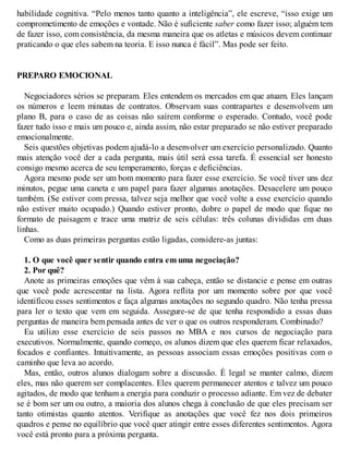 habilidade cognitiva. “Pelo menos tanto quanto a inteligência”, ele escreve, “isso exige um
comprometimento de emoções e vontade. Não é suficiente saber como fazer isso; alguém tem
de fazer isso, com consistência, da mesma maneira que os atletas e músicos devem continuar
praticando o que eles sabem na teoria. E isso nunca é fácil”. Mas pode ser feito.
PREPARO EMOCIONAL
Negociadores sérios se preparam. Eles entendem os mercados em que atuam. Eles lançam
os números e leem minutas de contratos. Observam suas contrapartes e desenvolvem um
plano B, para o caso de as coisas não saírem conforme o esperado. Contudo, você pode
fazer tudo isso e mais um pouco e, ainda assim, não estar preparado se não estiver preparado
emocionalmente.
Seis questões objetivas podem ajudá-lo a desenvolver um exercício personalizado. Quanto
mais atenção você der a cada pergunta, mais útil será essa tarefa. É essencial ser honesto
consigo mesmo acerca de seu temperamento, forças e deficiências.
Agora mesmo pode ser um bom momento para fazer esse exercício. Se você tiver uns dez
minutos, pegue uma caneta e um papel para fazer algumas anotações. Desacelere um pouco
também. (Se estiver com pressa, talvez seja melhor que você volte a esse exercício quando
não estiver muito ocupado.) Quando estiver pronto, dobre o papel de modo que fique no
formato de paisagem e trace uma matriz de seis células: três colunas divididas em duas
linhas.
Como as duas primeiras perguntas estão ligadas, considere-as juntas:
1. O que você quer sentir quando entra em uma negociação?
2. Por quê?
Anote as primeiras emoções que vêm à sua cabeça, então se distancie e pense em outras
que você pode acrescentar na lista. Agora reflita por um momento sobre por que você
identificou esses sentimentos e faça algumas anotações no segundo quadro. Não tenha pressa
para ler o texto que vem em seguida. Assegure-se de que tenha respondido a essas duas
perguntas de maneira bem pensada antes de ver o que os outros responderam. Combinado?
Eu utilizo esse exercício de seis passos no MBA e nos cursos de negociação para
executivos. Normalmente, quando começo, os alunos dizem que eles querem ficar relaxados,
focados e confiantes. Intuitivamente, as pessoas associam essas emoções positivas com o
caminho que leva ao acordo.
Mas, então, outros alunos dialogam sobre a discussão. É legal se manter calmo, dizem
eles, mas não querem ser complacentes. Eles querem permanecer atentos e talvez um pouco
agitados, de modo que tenham a energia para conduzir o processo adiante. Em vez de debater
se é bom ser um ou outro, a maioria dos alunos chega à conclusão de que eles precisam ser
tanto otimistas quanto atentos. Verifique as anotações que você fez nos dois primeiros
quadros e pense no equilíbrio que você quer atingir entre esses diferentes sentimentos. Agora
você está pronto para a próxima pergunta.
 