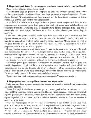 3. O que você pode fazer de antemão para se colocar em seu estado emocional ideal?
De novo, faça algumas anotações no papel.
Essa pergunta pega as pessoas de surpresa se elas não tiverem pensado antes sobre
manipular seu próprio estado emocional, mas logo aparecem as sugestões práticas. Eu ouvi
alunos dizerem: “é exatamente como fazer uma prova. Não fique tenso estudando no último
minuto. Dê tempo a você mesmo para desestressar”.
A verdade é a mesma para a negociação – e quanto menos tempo você tiver para se
preparar, mais importante é essa dica. Imagine que você está na sua mesa trabalhando em seu
orçamento trimestral. O telefone toca. É sua contraparte de uma transação difícil que está se
arrastando por muito tempo. Seu impulso imediato é saltar direto para dentro daquela
conversa.
Seria mais inteligente, contudo, dizer “que bom que você ligou. Deixe-me finalizar
algumas coisas por aqui e eu retorno para você em três minutinhos”. Assim, você pode se
recostar na sua cadeira e talvez fechar os olhos por um momento. Mesmo agora, se você se
imaginar fazendo isso, pode sentir como sua tensão vai aliviar, deixando-o mais bem-
preparado quando você retornar a ligação.
Outras pessoas sugerem exercícios simples de meditação como uma forma de colocar de
lado pensamentos de distração. A visualização também pode ajudar. Imagine ter o equilíbrio
correto entre tranquilidade e estado de alerta. Como será essa sensação? Ou, se você muitas
vezes se culpa por ser impaciente, pense sobre como é ouvir sem interromper. Se você às
vezes é muito reservado, imagine-se entrando na conversa e sendo mais expressivo.
Faça o que puder para minimizar as distrações de antemão. Quando você vai para uma
reunião importante, dirigir até lá pode ser tranquilo ou o trânsito pode estar difícil. As
circunstâncias fora de seu domínio vão afetar seu humor – talvez para melhor, talvez para
pior. Se for o último, trazer aquela frustração para dentro da sala não será de seu interesse.
Faça o que puder para se colocar em uma condição adequada.
Vamos supor que você esteja emocionalmente preparado. Vá para a pergunta 4.
4. O que pode abalar seu equilíbrio durante uma negociação?
Mais uma vez, faça algumas anotações no quadro do exercício antes de ler as respostas
das outras pessoas.
Vamos falar aqui de feridas emocionais que, se tocadas, podem fazer seu desempenho cair.
Esses gatilhos variam de pessoa para pessoa. Ofensas ficam guardadas dentro do coração de
algumas pessoas, mas, em outras, entram por um ouvido e saem pelo outro. Do mesmo modo,
alguns negociadores têm uma paciência infinita, enquanto outros se frustram quando as
conversas se arrastam.
Pense nas negociações em que você não desempenhou o seu melhor. Talvez você tenha
perdido a cabeça, talvez não. Mas se você se orgulha de seu autocontrole, faça uma leitura
honesta de si mesmo. Há momentos em que você se liberta e se retira emocionalmente?
Procure padrões e tendências. Pense também em quando os problemas parecem surgir
durante o processo. As coisas dão errado no começo ou mais vezes no final, quando você
 