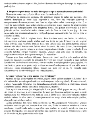 está tentando fechar um negócio? Um feedback honesto dos colegas de equipe de negociação
pode ajudar.
5. O que você pode fazer no meio da negociação para restabelecer seu equilíbrio?
Novamente, anote suas próprias ideias antes de continuar lendo.
Problemas na negociação, contudo, não competem apenas às ações das pessoas. Eles
também dependem de como você responde a eles. V
ocê não consegue controlar o
comportamento de outras pessoas, mas deve ter algo a dizer sobre como reage a isso. E se
você for autoconfiante, você estará atento aos primeiros sinais internos de aborrecimento
antes que eles floresçam como raiva em grande escala. Mas perder a cabeça não é o único
jeito de vacilar; também há muitas formas sutis de ficar de fora de seu jogo. Se uma
negociação está se arrastando demais, você pode perder a concentração. Sua energia pode se
dissipar. E então?
Uma resposta fácil é respirar fundo. Isso funciona como um botão de reiniciar,
interrompendo qualquer padrão disfuncional que tenha surgido. E lembre-se de respirar
fundo antes de você realmente precisar disso, uma vez que você está constantemente atuando
no mais alto nível. Somos seres físicos, afinal de contas. Às vezes, é claro, você não pode
sair da sala, mas quando estiver se sentindo desgastado ou irritado, respire bem fundo. É um
conselho habitual porque realmente funciona. Quando você está tenso ou cansado, sua
respiração desacelera. Reoxigenar o sangue faz maravilhas.
Mesmo sem fazer qualquer diferença fisicamente, você também pode quebrar ciclos
negativos mudando o assunto da conversa. Se você não estiver chegando a lugar nenhum
lutando com os detalhes de um acordo, converse sobre princípios gerais e preocupações. Se
você estiver preso nesse ponto, veja se focar nas questões do processo dá uma vida nova à
interação. Esses movimentos táticos podem ser úteis por si só. O controle mais
fundamentado e assertivo irá ajudá-lo a se reconcentrar.
6. Como você quer se sentir quando tiver terminado?
Quando eu faço essa pergunta nos cursos, alguns alunos deixam escapar “aliviados”. Isso
diz muito sobre a tensão que eles devem sentir enquanto estão negociando. É compreensível,
é claro. Negociação é trabalho. Isso demanda concentração, resiliência e criatividade em um
contexto no qual as apostas são altas e os resultados, incertos.
Mas aqueles que sentem que a negociação é uma prova difícil pagam um preço dobrado.
Ao entrar no processo, a apreensão deles faz com que fiquem na defensiva e com a mente
fechada. E se eles procurarem pela porta de saída o tempo todo, vão acabar vendendo barato
ou indo embora de mãos vazias. Com um pouco mais de tempo e bem mais emoção positiva,
eles podem se sair bem melhor.
Alguns estudantes dos cursos para executivos e de MBA respondem “satisfeitos”. Quando
eu sondo sobre o que eles querem dizer com isso, falam em estarem satisfeitos com os
resultados, considerando todas as questões, mas também se sentindo satisfeitos com seu
próprio desempenho. Eles podem ter mantido seu equilíbrio ao longo do processo ou, se eles
se distanciaram, recuperaram-se muito bem.
 