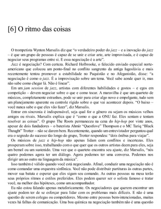 [6] O ritmo das coisas
O trompetista Wynton Marsalis diz que “o verdadeiro poder do jazz – e a inovação do jazz
– é que um grupo de pessoas é capaz de se unir e criar arte, arte improvisada, e é capaz de
negociar seus programas entre si. E essa negociação é a arte”.
Jazz é negociação? Com certeza. Richard Holbrooke, o falecido enviado especial norte-
americano que colocou um ponto-final no conflito sangrento da antiga Iugoslávia e mais
recentemente tentou promover a estabilidade no Paquistão e no Afeganistão, disse: “a
negociação é como o jazz. É a improvisação sobre um tema. V
ocê sabe aonde quer ir, mas
não sabe como chegar lá. Não é linear”.
Em um jam session de jazz, artistas com diferentes habilidades e gostos – e egos em
competição – devem negociar sobre o que e como tocar. A maravilha é que um quarteto de
músicos, completamente estranhos, pode se unir para criar algo novo e empolgante, tudo sem
um planejamento aparente ou controle rígido sobre o que vai acontecer depois. “O baixo –
você nunca sabe o que eles vão fazer”, diz Marsalis.
Entrar em sincronia é indispensável, seja qual for o gênero ou sejam os músicos velhos
amigos ou rivais. Marsalis explica que é “como o que a ONU faz. Eles sentam e tentam
resolver as coisas”. O grupo The Roots permaneceu na cena do hip-hop por vinte anos,
apesar de dois fundadores – o baterista Ahmir “Questlove” Thompson e o MC Tariq “Black
Thought” Trotter – não se darem bem. Recentemente, quando um entrevistador perguntou qual
era o segredo do sucesso tão longo do grupo, Trotter respondeu: “dois ônibus para viajar”.
Os músicos de jazz e hip-hop não apenas lidam com conflitos e incertezas. Eles
prosperam sobre isso, trabalhando com o que quer que os outros artistas deem para eles, seja
um bemol ou um sustenido. Uma vez que o quarteto encontra seu ajuste, diz Marsalis, “nós
quatro podemos agora ter um diálogo. Agora podemos ter uma conversa. Podemos nos
dirigir um ao outro na linguagem da música”.
Isso também é válido quando você está negociando. Afinal, conduzir uma negociação não é
como comandar uma orquestra sinfônica. V
ocê não pode distribuir partituras às outras partes,
mover sua batuta e esperar que eles sigam seu comando. As outras pessoas na mesa terão
seus próprios ritmos e estilos preferidos. Eles podem querer ser o solista famoso e tratar
você, na melhor das hipóteses, como um acompanhador.
Eu não estou falando apenas metaforicamente. Os negociadores que querem encontrar um
ajuste podem ter de se esforçar para lidar com os problemas mais difíceis. E não é uma
questão de serem colegas ou competidores. Mesmo entre pessoas bem-intencionadas, muitas
vezes há falhas de comunicação. Uma boa química na negociação também não é uma questão
 