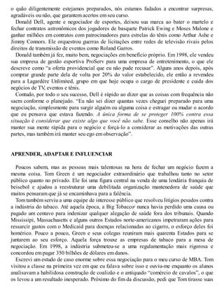 o quão diligentemente estejamos preparados, nós estamos fadados a encontrar surpresas,
agradáveis ou não, que garantem acertos em seu curso.
Donald Dell, agente e negociador de esportes, deixou sua marca ao bater o martelo e
fechar contratos astronômicos dos jogadores de basquete Patrick Ewing e Moses Malone e
ganhar milhões em contratos com patrocinadores para estrelas do tênis como Arthur Ashe e
Jimmy Connors. Ele orquestrou guerras de licitações entre redes de televisão rivais pelos
direitos de transmissão de eventos como Roland Garros.
Donald também já fez, muito bem, negociações em benefício próprio. Em 1998, ele vendeu
sua empresa de gestão esportiva ProServ para uma empresa de entretenimento, o que ele
descreve como “a oferta providencial que eu não pude recusar”. Alguns anos depois, após
comprar grande parte dela de volta por 20% do valor estabelecido, ele então a revendeu
para a Lagardère Unlimited, grupo em que hoje ocupa o cargo de presidente e cuida dos
negócios de TV
, eventos e tênis.
Contudo, por todo o seu sucesso, Dell é rápido ao dizer que as coisas com frequência não
saem conforme o planejado. “Eu não sei dizer quantas vezes cheguei preparado para uma
negociação, simplesmente para surgir alguém ou alguma coisa e estragar ou mudar o acordo
que eu pensava que estava fazendo. A única forma de se proteger 100% contra essa
situação é considerar que existe algo que você não sabe. Esse conselho não apenas irá
manter sua mente rápida para o negócio e forçá-lo a considerar as motivações das outras
partes, mas também irá manter seu ego em observação”.
APRENDER, ADAPTAR E INFLUENCIAR
Poucos sabem, mas as pessoas mais talentosas na hora de fechar um negócio fazem a
mesma coisa. Tom Green é um negociador extraordinário que trabalhou tanto no setor
público quanto no privado. Ele foi uma figura central na venda de uma lendária franquia de
beisebol e ajudou a reestruturar uma debilitada organização mantenedora de saúde que
muitos pensaram que já se encaminhava para a falência.
Tom também serviu a uma equipe de interesse público que resolveu litígios pesados contra
a indústria do tabaco. Até aquela época, a Big Tobacco2
nunca havia perdido uma causa ou
pagado um centavo para indenizar qualquer alegação de saúde fora dos tribunais. Quando
Mississipi, Massachusetts e alguns outros Estados norte-americanos impetraram ações para
ressarcir gastos com o Medicaid para doenças relacionadas ao cigarro, o esforço deles foi
homérico. Pouco a pouco, Green e seus colegas reuniram mais quarenta Estados para se
juntarem ao seu esforço. Aquela força trouxe as empresas de tabaco para a mesa de
negociação. Em 1998, a indústria submeteu-se a uma regulamentação mais rigorosa e
concordou em pagar 350 bilhões de dólares em danos.
Escrevi um estudo de caso enorme sobre essa negociação para o meu curso de MBA. Tom
visitou a classe na primeira vez em que eu falava sobre isso e ouviu-me enquanto os alunos
analisavam a habilidosa construção de coalizão e o antiquado “comércio de cavalos”, o que
os levou a um resultado inesperado. Próximo do fim da discussão, pedi que Tom tirasse suas
 