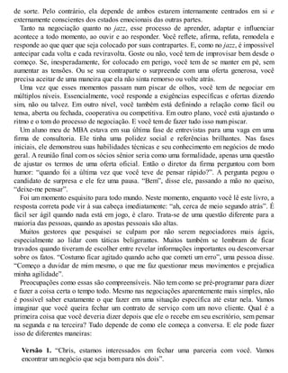 de sorte. Pelo contrário, ela depende de ambos estarem internamente centrados em si e
externamente conscientes dos estados emocionais das outras partes.
Tanto na negociação quanto no jazz, esse processo de aprender, adaptar e influenciar
acontece a todo momento, ao ouvir e ao responder. V
ocê reflete, afirma, refuta, remodela e
responde ao que quer que seja colocado por suas contrapartes. E, como no jazz, é impossível
antecipar cada volta e cada reviravolta. Goste ou não, você tem de improvisar bem desde o
começo. Se, inesperadamente, for colocado em perigo, você tem de se manter em pé, sem
aumentar as tensões. Ou se sua contraparte o surpreende com uma oferta generosa, você
precisa aceitar de uma maneira que ela não sinta remorso ou volte atrás.
Uma vez que esses momentos passam num piscar de olhos, você tem de negociar em
múltiplos níveis. Essencialmente, você responde a exigências específicas e ofertas dizendo
sim, não ou talvez. Em outro nível, você também está definindo a relação como fácil ou
tensa, aberta ou fechada, cooperativa ou competitiva. Em outro plano, você está ajustando o
ritmo e o tom do processo de negociação. E você tem de fazer tudo isso num piscar.
Um aluno meu de MBA estava em sua última fase de entrevistas para uma vaga em uma
firma de consultoria. Ele tinha uma polidez social e referências brilhantes. Nas fases
iniciais, ele demonstrou suas habilidades técnicas e seu conhecimento em negócios de modo
geral. A reunião final com os sócios sênior seria como uma formalidade, apenas uma questão
de ajustar os termos de uma oferta oficial. Então o diretor da firma perguntou com bom
humor: “quando foi a última vez que você teve de pensar rápido?”. A pergunta pegou o
candidato de surpresa e ele fez uma pausa. “Bem”, disse ele, passando a mão no queixo,
“deixe-me pensar”.
Foi um momento esquisito para todo mundo. Neste momento, enquanto você lê este livro, a
resposta correta pode vir à sua cabeça imediatamente: “ah, cerca de meio segundo atrás”. É
fácil ser ágil quando nada está em jogo, é claro. Trata-se de uma questão diferente para a
maioria das pessoas, quando as apostas pessoais são altas.
Muitos gestores que pesquisei se culpam por não serem negociadores mais ágeis,
especialmente ao lidar com táticas beligerantes. Muitos também se lembram de ficar
travados quando tiveram de escolher entre revelar informações importantes ou desconversar
sobre os fatos. “Costumo ficar agitado quando acho que cometi um erro”, uma pessoa disse.
“Começo a duvidar de mim mesmo, o que me faz questionar meus movimentos e prejudica
minha agilidade”.
Preocupações como essas são compreensíveis. Não tem como se pré-programar para dizer
e fazer a coisa certa o tempo todo. Mesmo nas negociações aparentemente mais simples, não
é possível saber exatamente o que fazer em uma situação específica até estar nela. Vamos
imaginar que você queira fechar um contrato de serviço com um novo cliente. Qual é a
primeira coisa que você deveria dizer depois que ele o recebe em seu escritório, sem pensar
na segunda e na terceira? Tudo depende de como ele começa a conversa. E ele pode fazer
isso de diferentes maneiras:
Versão 1. “Chris, estamos interessados em fechar uma parceria com você. Vamos
encontrar um negócio que seja bom para nós dois”.
 