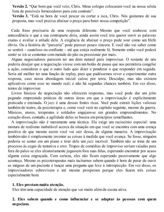 Versão 2. “Que bom que você veio, Chris. Meus colegas colocaram você na nossa seleta
lista de possíveis fornecedores para este contrato”.
Versão 3. “Está na hora de você pescar ou cortar a isca, Chris. Nós gostamos de sua
proposta, mas você precisa abaixar o preço para bater nossa competição”.
Cada frase precisaria de uma resposta diferente. Mesmo que você soubesse com
antecedência o que a sua contraparte diria, ainda assim você iria querer ouvir as palavras
exatas e avaliar a atitude dela. A exigência de abaixar o preço pode soar como um blefe
óbvio. Ou a história de “parceria” pode parecer pouco sincera. E você não vai saber como
se sentirá – cauteloso ou confiante – até que esteja realmente lá. Somente então você poderá
sentir se irá se contentar com metade do pão ou pressionar por mais.
Alguns negociadores parecem ter um dom natural para improvisar. O restante de nós
poderia desejar que a negociação viesse com um botão de pausa que nos permitiria congelar
a ação, considerar o que o outro lado quis dizer e ponderar o que responder em seguida.
Seria até melhor ter uma função de replay, para que pudéssemos rever e experimentar outra
resposta, caso nossa abordagem inicial caísse por terra. Desculpe, mas não existem
aplicativos como esse no mundo real; e não há segundas chances também. Em vez disso,
temos de improvisar.
Livros básicos de negociação não oferecem respostas, mas você pode dar um jeito
pegando emprestado práticas de outras áreas em que a improvisação é explicitamente
praticada e ensinada. O jazz é uma dessas fontes ricas. V
ocê pode extrair lições valiosas
também do teatro, da psicoterapia e, como você verá no capítulo seguinte, mesmo da guerra.
Músicos, atores, terapeutas e soldados engajam-se em grandes empreendimentos. No
coração disso, contudo, a agilidade deles se baseia em princípios semelhantes.
A improvisação não é meramente uma técnica. Ela exige um raciocínio especial: uma
mistura de realismo inabalável acerca da situação em que você se encontra com uma crença
positiva de que mesmo assim você vai sair dessa, de alguma maneira. A improvisação
também não é simplesmente inventar as coisas à medida que você avança. Se fosse, ninguém
poderia se sentar em um piano e tirar dele um jazz incrível. Também não se trata de um
processo às cegas de tentativa e erro. Trupes de comédias de improviso seriam vaiadas para
fora do palco se eles aleatoriamente jogassem fora suas falas, esperando encontrar por acaso
alguma coisa engraçada. Com certeza, eles não ficam esperando passivamente que algo
aconteça. Mesmo os psicoterapeutas mais taciturnos sabem quando é hora de parar de ouvir
as mágoas de um paciente e lançar uma pergunta que leve à introspecção. Em vez disso, os
improvisadores sobrevivem e até mesmo prosperam porque eles fazem três coisas
especialmente bem:
1. Eles prestam muita atenção.
Eles têm uma capacidade de atenção que vai muito além da escuta ativa.
2. Eles sabem quando e como influenciar e se adaptar às pessoas com quem
negociam.
 