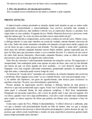 Os músicos de jazz chamam isso de fazer solos e acompanhamentos.
3. Eles são proativos; até mesmo provocativos.
Eles assumem riscos consideráveis de modo a conduzir a ação seguinte.
PRESTE ATENÇÃO
A improvisação começa prestando-se atenção; dando total atenção ao que os outros estão
expressando essencialmente e emocionalmente. Isso envolve assimilar não somente o
significado das palavras, mas também o tom de voz, as expressões faciais e a postura. Isso
exige todos os seus sentidos. O gigante do jazz Herbie Hancock descreveu o processo como
algo tão intenso que “às vezes eu estou ouvindo com os meus dedos do pé”.
A distração dificulta a compreensão, assim como a estática no som do carro. Muitas vezes,
o diálogo interno é o que mais interfere na escuta de verdade, mesmo durante conversas do
dia a dia. Todos nós temos momentos estranhos em situações em que nossa mente vagueia em
vez de focar no que a outra pessoa está dizendo. “Eu não guardei o nome dele”, podemos
dizer para nós mesmos enquanto batemos nossos dedos mentais, apenas esperando que ele
pare de falar para que possamos contar a nossa anedota favorita. E a maioria de nós esteve
do outro lado dessas interações, observando, enquanto falamos, como os olhos do ouvinte
percorrem a sala em busca de alguém mais interessante.
Estar fora de sincronia é suficientemente frustrante em situações sociais. Na negociação, é
incapacitante. Sua contraparte pode estar apenas no meio da frase, mas você já está fazendo
um roteiro do que vai dizer quando ela tiver acabado – se você deixá-la chegar até lá.
Enquanto você está ocupado sufocando sentimentos, ponderando opiniões ou interpretando
algo dito antes, a interação pode ocorrer longe de você.
As técnicas de “escuta ativa” ensinadas nos seminários de relações humanas não resolvem
o problema. Dizer alguma coisa como “se eu o entendi direito, você está preocupado com...”
é, na melhor das hipóteses, um gesto de agradecimento, uma técnica para esclarecer as
questões concretas. Na pior, soa estereotipado e paternalista.
Prestar atenção na negociação envolve desligar o diálogo interno de uma pessoa e
absorver o que está acontecendo aqui e agora. Fazer isso é desafiador e libertador. Quando a
outra parte é colocada diante de uma proposta complexa, é fácil ficar mentalmente
bloqueado em um ponto específico, sob o risco de perder tudo o que vem em seguida. Em
vez disso, quando você ouve algo problemático, você deve estar ouvindo mais atentamente
para captar os outros aspectos da oferta que podem, em último caso, estruturar a base do
acordo.
Como nota o autor de Flow, Mihaly Csikszentmihalyi, “é difícil observar o ambiente, uma
vez que a atenção está principalmente focada no lado de dentro, uma vez que a energia
psíquica da maioria das pessoas é absorvida pelas preocupações e pelos desejos do ego. As
pessoas que sabem como transformar a tensão em uma experiência prazerosa gastam muito
pouco tempo pensando nelas mesmas”.
 