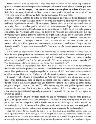 Permanecer no fluxo da conversa é algo mais fácil de dizer do que fazer, especialmente
quando o comportamento inesperado de outra pessoa contraria seus planos. Pensar que você
tem de ter a melhor resposta no momento exato apenas piora as coisas. Quanto mais
forte for a sua necessidade de realizar as coisas com perfeição, será menos provável que
você consiga se soltar. Deixar de lado esses impulsos não lhe custa nada.
Grandes improvisadores de todos os tipos têm sucesso porque eles ficam relaxados sob
pressão. Isso vale para os atores no palco, as estrelas do esporte em situações de aperto e os
melhores negociadores também. Simplesmente observe como os melhores comediantes de
improviso ficam relaxados quando outro artista está discursando. Aquela outra pessoa pode
estar prolongando uma história bizarra sobre um contador no Velho Oeste que tinha perdido
seu ábaco, mas você não verá tensão ou esforço no rosto do ator que ouve. Ele não fica
preocupado com quando entrar na conversa ou o que dizer. Em vez disso, você verá somente
um interesse profundo dele por ouvir mais. Seja lá quando chegar o momento dele, ele terá
material suficiente com o qual trabalhar. Para contrastar, empurre um amador para cima do
mesmo palco e ele ficará preso em uma onda de pensamentos paralisantes: “o que eu estou
fazendo aqui?”, “o que seria engraçado?”, “por que eu não posso pensar em qualquer
coisa?”.
É fácil para os negociadores acabar no mesmo tipo de comportamento de autodefesa. A
boca da outra parte pode estar se mexendo, mas você não vai ouvir aquelas palavras quando
suas próprias engrenagens mentais estiverem girando tão rápido. “Essa realmente é a melhor
oferta que eles têm?”, você pode estar pensando. “O que eu vou dizer para o meu chefe?”
“Eu deveria responder com firmeza ou de forma mais conciliadora?”
A tensão mental é duplamente debilitante. Ela coloca todo o seu foco na desvantagem,
destacando tudo o que poderia dar errado. Ela também muda a atenção dos outros atores no
palco. Eles podem estar despejando pedaços de material útil, mas estes estão caindo em
ouvidos surdos. V
ocê tem que desligar aquele diálogo interno para improvisar com sucesso.
Sigmund Freud enfatizou a necessidade de “atenção flutuante”, uma atitude que assimila
tudo como transparece, sem ter pressa de julgar. Isso não significa que os negociadores
devam imitar o analista estereotipado que raramente quebra seu silêncio (e então apenas
pergunta “o que o leva a dizer isso?”). Mas muitos negociadores podem aprender com o
autocontrole paciente dos terapeutas – a boa vontade deles em deixar passar certos
comentários enquanto também percebem quando é o momento correto para oferecer apoio ou
propor um desafio.
Os negociadores devem ser mais proativos que os terapeutas, circular entre propostas
quando for apropriado e traçar caminhos quando necessário. Mas o timing tem que ser certo
para cada um. O trompetista Miles Davis muitas vezes dizia que o maior desafio na
improvisação do jazz é manter a disciplina “para não tocar todas as notas que você poderia
tocar, mas esperar, hesitar, deixar que o espaço se torne uma parte da configuração”.
V
ocê não precisa ter um ouvido de músico ou de terapeuta para escolher quando uma nota
nova e promissora soa bem na negociação. George Shultz, em suas memórias sobre seus anos
na Secretaria de Estado norte-americana, no governo de Ronald Reagan, recorda de uma
observação aparentemente irrelevante feita por um diplomata soviético na reunião da cúpula
 