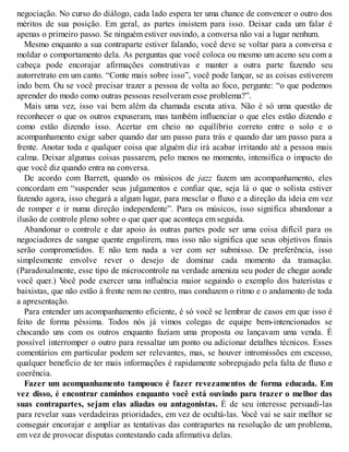 negociação. No curso do diálogo, cada lado espera ter uma chance de convencer o outro dos
méritos de sua posição. Em geral, as partes insistem para isso. Deixar cada um falar é
apenas o primeiro passo. Se ninguém estiver ouvindo, a conversa não vai a lugar nenhum.
Mesmo enquanto a sua contraparte estiver falando, você deve se voltar para a conversa e
moldar o comportamento dela. As perguntas que você coloca ou mesmo um aceno seu com a
cabeça pode encorajar afirmações construtivas e manter a outra parte fazendo seu
autorretrato em um canto. “Conte mais sobre isso”, você pode lançar, se as coisas estiverem
indo bem. Ou se você precisar trazer a pessoa de volta ao foco, pergunte: “o que podemos
aprender do modo como outras pessoas resolveram esse problema?”.
Mais uma vez, isso vai bem além da chamada escuta ativa. Não é só uma questão de
reconhecer o que os outros expuseram, mas também influenciar o que eles estão dizendo e
como estão dizendo isso. Acertar em cheio no equilíbrio correto entre o solo e o
acompanhamento exige saber quando dar um passo para trás e quando dar um passo para a
frente. Anotar toda e qualquer coisa que alguém diz irá acabar irritando até a pessoa mais
calma. Deixar algumas coisas passarem, pelo menos no momento, intensifica o impacto do
que você diz quando entra na conversa.
De acordo com Barrett, quando os músicos de jazz fazem um acompanhamento, eles
concordam em “suspender seus julgamentos e confiar que, seja lá o que o solista estiver
fazendo agora, isso chegará a algum lugar, para mesclar o fluxo e a direção da ideia em vez
de romper e ir numa direção independente”. Para os músicos, isso significa abandonar a
ilusão de controle pleno sobre o que quer que aconteça em seguida.
Abandonar o controle e dar apoio às outras partes pode ser uma coisa difícil para os
negociadores de sangue quente engolirem, mas isso não significa que seus objetivos finais
serão comprometidos. E não tem nada a ver com ser submisso. De preferência, isso
simplesmente envolve rever o desejo de dominar cada momento da transação.
(Paradoxalmente, esse tipo de microcontrole na verdade ameniza seu poder de chegar aonde
você quer.) V
ocê pode exercer uma influência maior seguindo o exemplo dos bateristas e
baixistas, que não estão à frente nem no centro, mas conduzem o ritmo e o andamento de toda
a apresentação.
Para entender um acompanhamento eficiente, é só você se lembrar de casos em que isso é
feito de forma péssima. Todos nós já vimos colegas de equipe bem-intencionados se
chocando uns com os outros enquanto faziam uma proposta ou lançavam uma venda. É
possível interromper o outro para ressaltar um ponto ou adicionar detalhes técnicos. Esses
comentários em particular podem ser relevantes, mas, se houver intromissões em excesso,
qualquer benefício de ter mais informações é rapidamente sobrepujado pela falta de fluxo e
coerência.
Fazer um acompanhamento tampouco é fazer revezamentos de forma educada. Em
vez disso, é encontrar caminhos enquanto você está ouvindo para trazer o melhor das
suas contrapartes, sejam elas aliadas ou antagonistas. É de seu interesse persuadi-las
para revelar suas verdadeiras prioridades, em vez de ocultá-las. V
ocê vai se sair melhor se
conseguir encorajar e ampliar as tentativas das contrapartes na resolução de um problema,
em vez de provocar disputas contestando cada afirmativa delas.
 