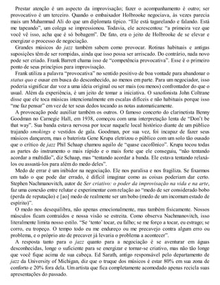 Prestar atenção é um aspecto da improvisação; fazer o acompanhamento é outro; ser
provocativo é um terceiro. Quando o embaixador Holbrooke negociava, às vezes parecia
mais um Muhammad Ali do que um diplomata típico. “Ele está tagarelando e falando. Está
me tapeando”, um colega se impressionou. Todavia, ele acrescentou: “a primeira vez que
você vê isso, acha que é só bobagem”. De fato, era o jeito de Holbrooke de se elevar e
energizar o processo de negociação.
Grandes músicos do jazz também sabem como provocar. Rotinas habituais e antigas
suposições têm de ser rompidas, ainda que isso possa ser arriscado. Do contrário, nada novo
pode ser criado. Frank Barrett chama isso de “competência provocativa”. Esse é o primeiro
ponto de seus princípios para improvisação.
Frank utiliza a palavra “provocativa” no sentido positivo de boa vontade para abandonar o
status quo e ousar em busca do desconhecido, ao menos em parte. Para um negociador, isso
poderia significar dar voz a uma ideia original ou ser mais (ou menos) confrontador do que o
usual. Além da experiência, é um jeito de tomar a iniciativa. O saxofonista John Coltrane
disse que ele toca músicas intencionalmente em escalas difíceis e não habituais porque isso
“me faz pensar” em vez de ter seus dedos tocando as notas automaticamente.
A provocação pode auxiliar também os outros. O famoso concerto do clarinetista Benny
Goodman no Carnegie Hall, em 1938, começou com uma interpretação lenta de “Don’t be
that way”. Sua banda estava nervosa por tocar naquele local histórico diante de um público
trajando smokings e vestidos de gala. Goodman, por sua vez, foi incapaz de fazer seus
músicos dançarem, mas o baterista Gene Krupa eletrizou o público com um solo tão ousado
que o crítico de jazz Phil Schaap chamou aquilo de “quase cacofônico”. Krupa tocou todas
as partes do instrumento o mais rápido e o mais forte que ele conseguiu, “não tentando
acordar a multidão”, diz Schaap, mas “tentando acordar a banda. Ele estava tentando relaxá-
los ou assustá-los para além do medo deles”.
Medo de errar é um inibidor na negociação. Ele nos paralisa e nos fragiliza. Se fixarmos
em tudo o que pode dar errado, é difícil imaginar como as coisas poderiam dar certo.
Stephen Nachmanovitch, autor de Ser criativo: o poder da improvisação na vida e na arte,
faz uma conexão entre relutar e experimentar com relação ao “medo de ser considerado bobo
(perda de reputação) e [ao] medo de realmente ser um bobo (medo de um incomum estado de
espírito)”.
O medo nos desequilibra, não apenas emocionalmente, mas também fisicamente. Nossos
músculos ficam contraídos e nossa visão se estreita. Como observa Nachmanovitch, isso
literalmente limita nosso estilo. “Se ‘tento’ tocar, eu falho; se me forço a tocar, eu estrago; se
corro, eu tropeço. O tempo todo eu me endureço ou me precavejo contra algum erro ou
problema, e o próprio ato de precaver já levaria o problema a acontecer”.
A resposta tanto para o jazz quanto para a negociação é se aventurar em águas
desconhecidas, longe o suficiente para se energizar e tornar-se criativo, mas não tão longe
que você fique acima de sua cabeça. Ed Sarath, antigo responsável pelo departamento de
jazz da University of Michigan, diz que o truque dos músicos é estar 80% em sua zona de
conforto e 20% fora dela. Um artista que fica completamente acomodado apenas recicla suas
apresentações do passado.
 
