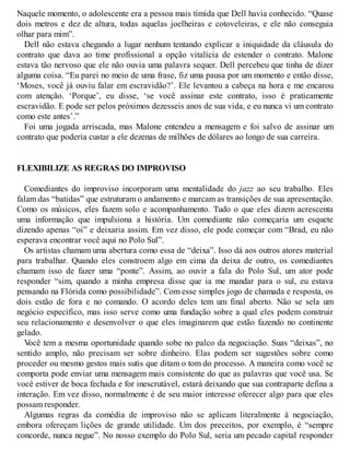 Naquele momento, o adolescente era a pessoa mais tímida que Dell havia conhecido. “Quase
dois metros e dez de altura, todas aquelas joelheiras e cotoveleiras, e ele não conseguia
olhar para mim”.
Dell não estava chegando a lugar nenhum tentando explicar a iniquidade da cláusula do
contrato que dava ao time profissional a opção vitalícia de estender o contrato. Malone
estava tão nervoso que ele não ouvia uma palavra sequer. Dell percebeu que tinha de dizer
alguma coisa. “Eu parei no meio de uma frase, fiz uma pausa por um momento e então disse,
‘Moses, você já ouviu falar em escravidão?’. Ele levantou a cabeça na hora e me encarou
com atenção. ‘Porque’, eu disse, ‘se você assinar este contrato, isso é praticamente
escravidão. E pode ser pelos próximos dezesseis anos de sua vida, e eu nunca vi um contrato
como este antes’.”
Foi uma jogada arriscada, mas Malone entendeu a mensagem e foi salvo de assinar um
contrato que poderia custar a ele dezenas de milhões de dólares ao longo de sua carreira.
FLEXIBILIZE AS REGRAS DO IMPROVISO
Comediantes do improviso incorporam uma mentalidade do jazz ao seu trabalho. Eles
falam das “batidas” que estruturam o andamento e marcam as transições de sua apresentação.
Como os músicos, eles fazem solo e acompanhamento. Tudo o que eles dizem acrescenta
uma informação que impulsiona a história. Um comediante não começaria um esquete
dizendo apenas “oi” e deixaria assim. Em vez disso, ele pode começar com “Brad, eu não
esperava encontrar você aqui no Polo Sul”.
Os artistas chamam uma abertura como essa de “deixa”. Isso dá aos outros atores material
para trabalhar. Quando eles constroem algo em cima da deixa de outro, os comediantes
chamam isso de fazer uma “ponte”. Assim, ao ouvir a fala do Polo Sul, um ator pode
responder “sim, quando a minha empresa disse que ia me mandar para o sul, eu estava
pensando na Flórida como possibilidade”. Com esse simples jogo de chamada e resposta, os
dois estão de fora e no comando. O acordo deles tem um final aberto. Não se sela um
negócio específico, mas isso serve como uma fundação sobre a qual eles podem construir
seu relacionamento e desenvolver o que eles imaginarem que estão fazendo no continente
gelado.
V
ocê tem a mesma oportunidade quando sobe no palco da negociação. Suas “deixas”, no
sentido amplo, não precisam ser sobre dinheiro. Elas podem ser sugestões sobre como
proceder ou mesmo gestos mais sutis que ditam o tom do processo. A maneira como você se
comporta pode enviar uma mensagem mais consistente do que as palavras que você usa. Se
você estiver de boca fechada e for inescrutável, estará deixando que sua contraparte defina a
interação. Em vez disso, normalmente é de seu maior interesse oferecer algo para que eles
possam responder.
Algumas regras da comédia de improviso não se aplicam literalmente à negociação,
embora ofereçam lições de grande utilidade. Um dos preceitos, por exemplo, é “sempre
concorde, nunca negue”. No nosso exemplo do Polo Sul, seria um pecado capital responder
 
