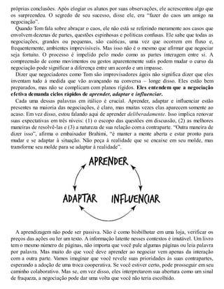 próprias conclusões. Após elogiar os alunos por suas observações, ele acrescentou algo que
os surpreendeu. O segredo de seu sucesso, disse ele, era “fazer do caos um amigo na
negociação”.
Quando Tom fala sobre abraçar o caos, ele não está se referindo meramente aos casos que
envolvem dezenas de partes, questões espinhosas e políticas confusas. Ele sabe que todas as
negociações, grandes ou pequenas, são caóticas, uma vez que ocorrem em fluxo e,
frequentemente, ambientes imprevisíveis. Mas isso não é o mesmo que afirmar que negociar
seja fortuito. O processo é impelido pelo modo como as partes interagem entre si. A
compreensão de como movimentos ou gestos aparentemente sutis podem mudar o curso da
negociação pode significar a diferença entre um acordo e um impasse.
Dizer que negociadores como Tom são improvisadores ágeis não significa dizer que eles
inventam tudo à medida que vão avançando na conversa – longe disso. Eles estão bem
preparados, mas não se complicam com planos rígidos. Eles entendem que a negociação
efetiva demanda ciclos rápidos de aprender, adaptar e influenciar.
Cada uma dessas palavras em itálico é crucial. Aprender, adaptar e influenciar estão
presentes na maioria das negociações, é claro, mas muitas vezes elas aparecem somente ao
acaso. Em vez disso, estou falando aqui de aprender deliberadamente. Isso implica renovar
suas expectativas em três níveis: (1) o escopo das questões em discussão, (2) as melhores
maneiras de resolvê-las e (3) a natureza de sua relação com a contraparte. “Outra maneira de
dizer isso”, afirma o embaixador Brahimi, “é manter a mente aberta e estar pronto para
mudar e se adaptar à situação. Não peça à realidade que se encaixe em seu molde, mas
transforme seu molde para se adaptar à realidade”.
A aprendizagem não pode ser passiva. Não é como bisbilhotar em uma loja, verificar os
preços das ações ou ler um texto. A informação latente nesses contextos é imutável. Um livro
tem o mesmo número de páginas, não importa que você pule algumas páginas ou leia palavra
por palavra. Mas muito do que você deve aprender ao negociar vem apenas da interação
com a outra parte. Vamos imaginar que você revele suas prioridades às suas contrapartes,
esperando a adoção de uma troca cooperativa. Se você estiver certo, pode prosseguir em seu
caminho colaborativo. Mas se, em vez disso, eles interpretarem sua abertura como um sinal
de fraqueza, a negociação pode dar uma volta que você não teria escolhido.
 