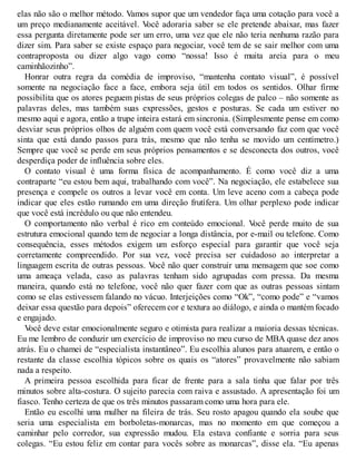 elas não são o melhor método. Vamos supor que um vendedor faça uma cotação para você a
um preço medianamente aceitável. V
ocê adoraria saber se ele pretende abaixar, mas fazer
essa pergunta diretamente pode ser um erro, uma vez que ele não teria nenhuma razão para
dizer sim. Para saber se existe espaço para negociar, você tem de se sair melhor com uma
contraproposta ou dizer algo vago como “nossa! Isso é muita areia para o meu
caminhãozinho”.
Honrar outra regra da comédia de improviso, “mantenha contato visual”, é possível
somente na negociação face a face, embora seja útil em todos os sentidos. Olhar firme
possibilita que os atores peguem pistas de seus próprios colegas de palco – não somente as
palavras deles, mas também suas expressões, gestos e posturas. Se cada um estiver no
mesmo aqui e agora, então a trupe inteira estará em sincronia. (Simplesmente pense em como
desviar seus próprios olhos de alguém com quem você está conversando faz com que você
sinta que está dando passos para trás, mesmo que não tenha se movido um centímetro.)
Sempre que você se perde em seus próprios pensamentos e se desconecta dos outros, você
desperdiça poder de influência sobre eles.
O contato visual é uma forma física de acompanhamento. É como você diz a uma
contraparte “eu estou bem aqui, trabalhando com você”. Na negociação, ele estabelece sua
presença e compele os outros a levar você em conta. Um leve aceno com a cabeça pode
indicar que eles estão rumando em uma direção frutífera. Um olhar perplexo pode indicar
que você está incrédulo ou que não entendeu.
O comportamento não verbal é rico em conteúdo emocional. V
ocê perde muito de sua
estrutura emocional quando tem de negociar a longa distância, por e-mail ou telefone. Como
consequência, esses métodos exigem um esforço especial para garantir que você seja
corretamente compreendido. Por sua vez, você precisa ser cuidadoso ao interpretar a
linguagem escrita de outras pessoas. V
ocê não quer construir uma mensagem que soe como
uma ameaça velada, caso as palavras tenham sido agrupadas com pressa. Da mesma
maneira, quando está no telefone, você não quer fazer com que as outras pessoas sintam
como se elas estivessem falando no vácuo. Interjeições como “Ok”, “como pode” e “vamos
deixar essa questão para depois” oferecem cor e textura ao diálogo, e ainda o mantém focado
e engajado.
V
ocê deve estar emocionalmente seguro e otimista para realizar a maioria dessas técnicas.
Eu me lembro de conduzir um exercício de improviso no meu curso de MBA quase dez anos
atrás. Eu o chamei de “especialista instantâneo”. Eu escolhia alunos para atuarem, e então o
restante da classe escolhia tópicos sobre os quais os “atores” provavelmente não sabiam
nada a respeito.
A primeira pessoa escolhida para ficar de frente para a sala tinha que falar por três
minutos sobre alta-costura. O sujeito parecia com raiva e assustado. A apresentação foi um
fiasco. Tenho certeza de que os três minutos passaram como uma hora para ele.
Então eu escolhi uma mulher na fileira de trás. Seu rosto apagou quando ela soube que
seria uma especialista em borboletas-monarcas, mas no momento em que começou a
caminhar pelo corredor, sua expressão mudou. Ela estava confiante e sorria para seus
colegas. “Eu estou feliz em contar para vocês sobre as monarcas”, disse ela. “Eu apenas
 