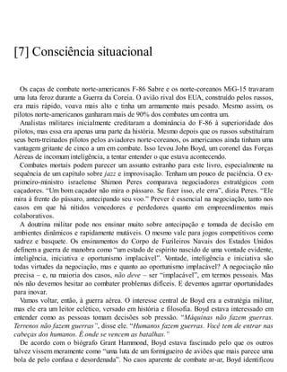 [7] Consciência situacional
Os caças de combate norte-americanos F-86 Sabre e os norte-coreanos MiG-15 travaram
uma luta feroz durante a Guerra da Coreia. O avião rival dos EUA, construído pelos russos,
era mais rápido, voava mais alto e tinha um armamento mais pesado. Mesmo assim, os
pilotos norte-americanos ganharam mais de 90% dos combates um contra um.
Analistas militares inicialmente creditaram a dominância do F-86 à superioridade dos
pilotos, mas essa era apenas uma parte da história. Mesmo depois que os russos substituíram
seus bem-treinados pilotos pelos aviadores norte-coreanos, os americanos ainda tinham uma
vantagem gritante de cinco a um em combate. Isso levou John Boyd, um coronel das Forças
Aéreas de incomum inteligência, a tentar entender o que estava acontecendo.
Combates mortais podem parecer um assunto estranho para este livro, especialmente na
sequência de um capítulo sobre jazz e improvisação. Tenham um pouco de paciência. O ex-
primeiro-ministro israelense Shimon Peres comparava negociadores estratégicos com
caçadores. “Um bom caçador não mira o pássaro. Se fizer isso, ele erra”, dizia Peres. “Ele
mira à frente do pássaro, antecipando seu voo.” Prever é essencial na negociação, tanto nos
casos em que há nítidos vencedores e perdedores quanto em empreendimentos mais
colaborativos.
A doutrina militar pode nos ensinar muito sobre antecipação e tomada de decisão em
ambientes dinâmicos e rapidamente mutáveis. O mesmo vale para jogos competitivos como
xadrez e basquete. Os ensinamentos do Corpo de Fuzileiros Navais dos Estados Unidos
definem a guerra de manobra como “um estado de espírito nascido de uma vontade evidente,
inteligência, iniciativa e oportunismo implacável”. V
ontade, inteligência e iniciativa são
todas virtudes da negociação, mas e quanto ao oportunismo implacável? A negociação não
precisa – e, na maioria dos casos, não deve – ser “implacável”, em termos pessoais. Mas
nós não devemos hesitar ao combater problemas difíceis. E devemos agarrar oportunidades
para inovar.
Vamos voltar, então, à guerra aérea. O interesse central de Boyd era a estratégia militar,
mas ele era um leitor eclético, versado em história e filosofia. Boyd estava interessado em
entender como as pessoas tomam decisões sob pressão. “Máquinas não fazem guerras.
Terrenos não fazem guerras”, disse ele. “Humanos fazem guerras. Você tem de entrar nas
cabeças dos humanos. É onde se vencem as batalhas.”
De acordo com o biógrafo Grant Hammond, Boyd estava fascinado pelo que os outros
talvez vissem meramente como “uma luta de um formigueiro de aviões que mais parece uma
bola de pelo confusa e desordenada”. No caos aparente de combate ar-ar, Boyd identificou
 