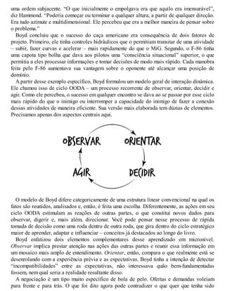 uma ordem subjacente. “O que inicialmente o empolgava era que aquilo era imensurável”,
diz Hammond. “Poderia começar ou terminar a qualquer altura, a partir de qualquer direção.
Era tudo azimute e multidimensional. Ele percebeu que era a melhor maneira de pensar sobre
o problema.”
Boyd concluiu que o sucesso do caça americano era consequência de dois fatores de
projeto. Primeiro, ele tinha controles hidráulicos que o permitiam transitar de uma atividade
– subir, fazer curvas e acelerar – mais rapidamente do que o MiG. Segundo, o F-86 tinha
uma capota tipo bolha que dava aos pilotos uma “consciência situacional” superior, o que
permitia a eles processar informações e tomar decisões de modo mais rápido. Cada manobra
feita pelo F-86 aumentava sua vantagem sobre o oponente até alcançar uma posição de
domínio.
A partir desse exemplo específico, Boyd formulou um modelo geral de interação dinâmica.
Ele chamou isso de ciclo OODA – um processo recorrente de observar, orientar, decidir e
agir. Como ele percebeu, o sucesso em qualquer encontro se dava ao se passar por esse ciclo
mais rápido do que o inimigo ou interromper a capacidade do inimigo de fazer a conexão
dessas atividades de maneira eficiente. Sua versão mais elaborada tem dúzias de elementos.
Precisamos apenas dos aspectos centrais aqui.
O modelo de Boyd difere categoricamente de uma estrutura linear convencional na qual os
fatos são reunidos, analisados e, então, é feita uma escolha. Diferentemente, as ações em seu
ciclo OODA estimulam as reações de outras partes, o que constitui novos dados para
observar, digerir e, mais além, direcionar. V
ocê pode pensar nesse processo de rápida
tomada de decisão como uma roda dentro de outra roda, que gira dentro do ciclo estratégico
maior de aprender, adaptar e influenciar – conceitos já destacados ao longo do livro.
Boyd enfatizou dois elementos complementares desse aprendizado em micronível.
Observar implica prestar atenção nas ações das outras partes e reunir essa informação em
um mosaico mais amplo de entendimento. Orientar, então, compara o que realmente está se
desenrolando com a experiência prévia e as expectativas. Boyd tinha a intenção de detectar
“incompatibilidades” entre as expectativas, não interessava quão bem-fundamentadas
fossem, nem qual seria a realidade resultante disso.
A negociação é um tipo muito específico de bola de pelo. Ofertas e demandas voleiam
para frente e para trás. O que foi dito agora pode contradizer o que quer que tenha sido
 