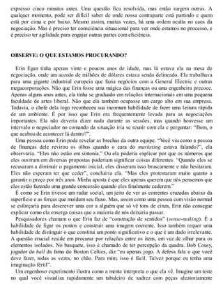expresso cinco minutos antes. Uma questão fica resolvida, mas então surgem outras. A
qualquer momento, pode ser difícil saber de onde nossa contraparte está partindo e quem
está por cima e por baixo. Mesmo assim, muitas vezes, há uma ordem oculta no caos da
negociação. Mas é preciso ter consciência situacional para ver onde estamos no processo, e
é preciso ter agilidade para engajar outras partes com eficiência.
OBSERVE: O QUE ESTAMOS PROCURANDO?
Erin Egan tinha apenas vinte e poucos anos de idade, mas lá estava ela na mesa de
negociação, onde um acordo de milhões de dólares estava sendo delineado. Ela trabalhava
para uma gigante industrial europeia que fazia negócios com a General Electric e outras
megacorporações. Não que Erin fosse uma mágica das finanças ou uma engenheira precoce.
Apenas alguns anos antes, ela tinha se graduado em relações internacionais em uma pequena
faculdade de artes liberal. Não que ela também ocupasse um cargo alto em sua empresa.
Todavia, o chefe dela logo reconheceu sua incomum habilidade de fazer uma leitura rápida
de um ambiente. É por isso que Erin era frequentemente levada para as negociações
importantes. Ela não deveria dizer nada durante as sessões, mas quando houvesse um
intervalo o negociador no comando da situação iria se reunir com ela e perguntar: “Bom, o
que acabou de acontecer lá dentro?”.
Uma pessoa como Erin pode revelar as brechas da outra equipe. “V
ocê viu como a pessoa
de finanças dele revirou os olhos quando o cara do marketing estava falando?”, ela
observaria. “Eles não estão em sintonia.” Ou ela poderia explicar por que os números que
eles ouviram em diversas propostas poderiam significar coisas diferentes. “Quando eles se
recusaram a diminuir o pagamento inicial, eles disseram isso bruscamente e não hesitaram.
Eles não esperam ter que ceder”, concluiria ela. “Mas eles protestaram muito quanto a
garantir o preço por três anos. Minha aposta é que eles apenas querem que nós pensemos que
eles estão fazendo uma grande concessão quando eles finalmente cederem.”
É como se Erin tivesse um radar social, um jeito de ver as correntes cruzadas abaixo da
superfície e as forças que moldam seu fluxo. Mas, assim como uma pessoa com visão normal
se esforçaria para descrever uma cor a alguém que só vê tons de cinza, Erin não consegue
explicar como ela enxerga coisas que a maioria de nós deixaria passar.
Pesquisadores chamam o que Erin faz de “construção de sentidos” (sense-making). É a
habilidade de ligar os pontos e construir uma imagem coerente. Isso também requer uma
habilidade de distinguir o que constitui um ponto significativo e o que é um dado irrelevante.
A questão crucial reside em procurar por relações entre os itens, em vez de olhar para os
elementos isolados. No basquete, isso é chamado de ter percepção da quadra. Bob Cousy,
jogador do hall da fama do Boston Celtics, diz “eu apenas jogo. A defesa fala o que você
deve fazer, todas as vezes, no chão. Para mim, isso é fácil. Talvez porque eu tenha uma
imaginação fértil”.
Um engenhoso experimento ilustra como a mente interpreta o que ela vê. Imagine um teste
no qual você visualiza rapidamente um tabuleiro de xadrez com peças aleatoriamente
 