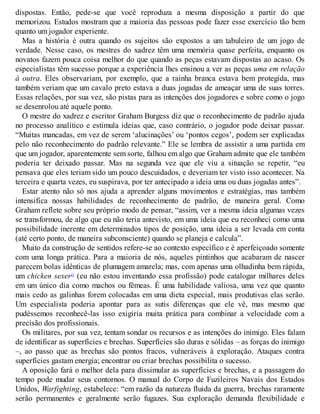 dispostas. Então, pede-se que você reproduza a mesma disposição a partir do que
memorizou. Estudos mostram que a maioria das pessoas pode fazer esse exercício tão bem
quanto um jogador experiente.
Mas a história é outra quando os sujeitos são expostos a um tabuleiro de um jogo de
verdade. Nesse caso, os mestres do xadrez têm uma memória quase perfeita, enquanto os
novatos fazem pouca coisa melhor do que quando as peças estavam dispostas ao acaso. Os
especialistas têm sucesso porque a experiência lhes ensinou a ver as peças uma em relação
à outra. Eles observariam, por exemplo, que a rainha branca estava bem protegida, mas
também veriam que um cavalo preto estava a duas jogadas de ameaçar uma de suas torres.
Essas relações, por sua vez, são pistas para as intenções dos jogadores e sobre como o jogo
se desenrolou até aquele ponto.
O mestre do xadrez e escritor Graham Burgess diz que o reconhecimento de padrão ajuda
no processo analítico e estimula ideias que, caso contrário, o jogador pode deixar passar.
“Muitas mancadas, em vez de serem ‘alucinações’ ou ‘pontos cegos’, podem ser explicadas
pelo não reconhecimento do padrão relevante.” Ele se lembra de assistir a uma partida em
que um jogador, aparentemente sem sorte, falhou em algo que Graham admite que ele também
poderia ter deixado passar. Mas na segunda vez que ele viu a situação se repetir, “eu
pensava que eles teriam sido um pouco descuidados, e deveriam ter visto isso acontecer. Na
terceira e quarta vezes, eu suspirava, por ter antecipado a ideia uma ou duas jogadas antes”.
Estar atento não só nos ajuda a aprender alguns movimentos e estratégias, mas também
intensifica nossas habilidades de reconhecimento de padrão, de maneira geral. Como
Graham reflete sobre seu próprio modo de pensar, “assim, ver a mesma ideia algumas vezes
se transformou, de algo que eu não teria antevisto, em uma ideia que eu reconheci como uma
possibilidade inerente em determinados tipos de posição, uma ideia a ser levada em conta
(até certo ponto, de maneira subconsciente) quando se planeja e calcula”.
Muito da construção de sentidos refere-se ao contexto específico e é aperfeiçoado somente
com uma longa prática. Para a maioria de nós, aqueles pintinhos que acabaram de nascer
parecem bolas idênticas de plumagem amarela; mas, com apenas uma olhadinha bem rápida,
um chicken sexer13
(eu não estou inventando essa profissão) pode catalogar milhares deles
em um único dia como machos ou fêmeas. É uma habilidade valiosa, uma vez que quanto
mais cedo as galinhas forem colocadas em uma dieta especial, mais produtivas elas serão.
Um especialista poderia apontar para as sutis diferenças que ele vê, mas mesmo que
pudéssemos reconhecê-las isso exigiria muita prática para combinar a velocidade com a
precisão dos profissionais.
Os militares, por sua vez, tentam sondar os recursos e as intenções do inimigo. Eles falam
de identificar as superfícies e brechas. Superfícies são duras e sólidas – as forças do inimigo
–, ao passo que as brechas são pontos fracos, vulneráveis à exploração. Ataques contra
superfícies gastam energia; encontrar ou criar brechas possibilita o sucesso.
A oposição fará o melhor dela para dissimular as superfícies e brechas, e a passagem do
tempo pode mudar seus contornos. O manual do Corpo de Fuzileiros Navais dos Estados
Unidos, Warfighting, estabelece: “em razão da natureza fluida da guerra, brechas raramente
serão permanentes e geralmente serão fugazes. Sua exploração demanda flexibilidade e
 