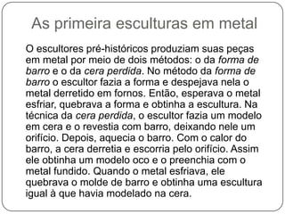 As primeira esculturas em metal
O escultores pré-históricos produziam suas peças
em metal por meio de dois métodos: o da forma de
barro e o da cera perdida. No método da forma de
barro o escultor fazia a forma e despejava nela o
metal derretido em fornos. Então, esperava o metal
esfriar, quebrava a forma e obtinha a escultura. Na
técnica da cera perdida, o escultor fazia um modelo
em cera e o revestia com barro, deixando nele um
orifício. Depois, aquecia o barro. Com o calor do
barro, a cera derretia e escorria pelo orifício. Assim
ele obtinha um modelo oco e o preenchia com o
metal fundido. Quando o metal esfriava, ele
quebrava o molde de barro e obtinha uma escultura
igual à que havia modelado na cera.
 