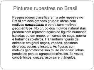 Pinturas rupestres no Brasil
Pesquisadores classificaram a arte rupestre no
Brasil em dois grandes grupos: obras com
motivos naturalistas e obras com motivos
geométricos. No grupo dos motivos naturalistas
predominam representações de figuras humanas,
isoladas ou em grupo, em cenas de caça, guerra
e trabalhos coletivos. Há também figuras de
animais: em geral onças, veados, pássaros
diversos, peixes e insetos. As figuras com
motivos geométricos são muito variadas: linhas
paralelas; pontos agrupados;círculos, às vezes
concêntricos; cruzes; aspirais e triângulos.
 