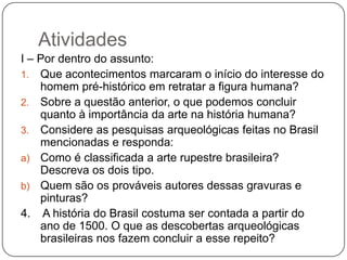 Atividades
I – Por dentro do assunto:
1. Que acontecimentos marcaram o início do interesse do
    homem pré-histórico em retratar a figura humana?
2. Sobre a questão anterior, o que podemos concluir
    quanto à importância da arte na história humana?
3. Considere as pesquisas arqueológicas feitas no Brasil
    mencionadas e responda:
a) Como é classificada a arte rupestre brasileira?
    Descreva os dois tipo.
b) Quem são os prováveis autores dessas gravuras e
    pinturas?
4. A história do Brasil costuma ser contada a partir do
    ano de 1500. O que as descobertas arqueológicas
    brasileiras nos fazem concluir a esse repeito?
 